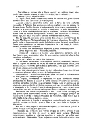 273

       Tranqüiliza-te, porque irás a Roma cumprir um sublime dever; não,
porém, como queres, mas de acordo com os desígnios do Altíssimo...
    E logo esboçando angelical sorriso:
     — Depois, então, será a nossa união eternal em Jesus-Cristo, para a divina
tarefa do amor e da verdade à luz do Evangelho.
     Aquelas palavras caíram-lhe nalma com a força de uma profunda
revelação. O Apóstolo dos gentios não saberia explicar o que se passou no
âmago do seu Espírito. Sentia, simultaneamente, dor e prazer, preocupação e
esperança. A surpresa pareceu impedir o seguimento da visão inesquecível.
Jeziel e a irmã, endereçando-lhe gestos amorosos, pareciam desaparecer
numa faixa de névoas transparentes. Acordou em sobressalto e concluiu,
desde logo, que devia preparar-se para os derradeiros testemunhos.
     No dia seguinte, convocou uma reunião dos amigos e companheiros de
Corinto. Mandou que Abdias explicasse, de viva voz, a situação de Jerusalém e
expôs o plano de passar pela capital do judaísmo antes de seguir para Roma.
Todos compreenderam os sagrados imperativos da nova resolução. Lucas,
todavia, adiantou-se e perguntou:
    — De acordo com a modificação do projeto, quando pretendes partir?
    — Dentro de poucos dias — respondeu resoluto.
    — Impossível — respondeu o médico —, não poderemos concordar com a
tua viagem, a pé, a Jerusalém; além de tudo, precisas descansar alguns dias
depois de tantas lutas.
    O ex-rabino refletiu um momento e concordou:
    — Tens razão. Ficarei em Corinto algumas semanas; no entanto, pretendo
fazer a viagem por etapas, no intuito de visitar as comunidades cristãs, pois
tenho a intuição ‘de minha partida breve, para Roma, e de que não mais verei
as igrejas amadas, em corpo mortal...
    Essas palavras eram pronunciadas em tom melancólico. Lucas e os demais
companheiros ficaram silenciosos e o Apóstolo continuou:
    — Aproveitarei o tempo instruindo Apólo sobre os trabalhos indispensáveis
do Evangelho, nas diversas regiões da Acaia.
    Em seguida, desfazendo a impressão de suas afirmativas menos
animadoras, no tocante à viagem a Roma, incutiu novo alento ao auditório,
emitindo conceitos otimistas e esperançosos. Traçou vasto programa para os
discípulos, recomendando atividades à maioria, entre as comunidades de toda
a Macedônia, a fim de que todos os irmãos estivessem a postos para as suas
despedidas; outros foram despachados para a Ásia com idênticas instruções.
    Decorridos três meses de permanência em Corinto, novas perseguições
dos judeus foram desfechadas contra a instituição. A sinagoga principal da
Acaia havia recebido secretas notificações de Jerusalém. Nada menos que a
eliminação do Apóstolo, a qualquer preço.
    Paulo percebeu a insídia e despediu-se prudentemente dos coríntios,
partindo em companhia de Lucas e Silas, a pé, para visitar as igrejas de
Macedônia.
    Por toda a parte pregou a palavra do Evangelho, convencido de que era a
última vez que fixava aquelas paisagens.
      Despedia-se, comovido, dos velhos amigos de outros tempos. Fazia
recomendações, no tom de quem ia partir para sempre. Mulheres
reconhecidas, anciães e crianças acorriam a beijar-lhe as mãos com
enternecimento. Chegando a Filipes, cuja comunidade fraternal lhe falava mais
 