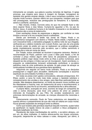 274

intimamente ao coração, sua palavra suscitou torrentes de lágrimas. A igreja
amorosa, que vicejava para Jesus à margem do Gangas, consagrava ao
Apóstolo dos gentios singular afeição. Lídia e seus numerosos auxiliares, num
impulso muito humano, queriam retê-lo em sua companhia, insistiam para que
não prosseguisse, receosos das perseguições do farisaismo. E o Apóstolo,
sereno e confiante, acentuava:
     — Não choreis, irmãos. Convicto estou do que me compete fazer e não
devo esperar flores e dias felizes. Cumpre-me aguardar o fim, na paz do
Senhor Jesus. A existência humana é de trabalho incessante e os derradeiros
sofrimentos são a coroa do testemunho.
     Eram exortações cheias de esperanças e alegrias, por confortar os mais
tímidos e renovar a fé nos corações fracos e sofredores.
     Dando por terminada a tarefa nas zonas de Filipes. Paulo e os
companheiros navegaram com destino a Trôade. Nesta cidade, o Apóstolo fez,
com inexcedível êxito, a derradeira pregação na sétima noite de sua chegada,
verificando-se o célebre incidente com o jovem Éutico, que caiu de uma janela
do terceiro andar do prédio em que se realizavam as práticas evangélicas,
sendo imediatamente socorrido pelo ex-rabino, que o colheu semimorto e
devolveu-lhe a vida em nome de Jesus.
     Em Trôade, outros confrades se reuniram à pequena caravana. Atentos à
recomendação de Paulo, partiram com Lucas e Silas para Assôs, a fim de
contratar a preço módico algum velho barco de pescadores, porqüanto o
Apóstolo preferia viajar desse modo entre as ilhas e portos numerosos, para
despedir-se dos amigos e irmãos que por ali mourejavam. Assim aconteceu; e,
enquanto os colaboradores tomavam embarcação confortável, o ex-rabino
palmilhou mais de vinte quilômetros de estrada, só pelo prazer de abraçar os
continuadores humildes da sua grandiosa faina apostólica.
     Adquirindo em seguida um barco muito ordinário, Paulo e os discípulos
prosseguiram a viagem para Jerusalém, distribuindo consolações e socorros
espirituais às comunidades humildes e obscuras.
     Em todas as praias eram gestos comovedores, adeuses amargurosos. Em
Éfeso, porém, a cena foi muito mais triste, porque o Apóstolo solicitara o
comparecimento dos anciães e dos amigos, para falar-lhes particularmente ao
coração. Não desejava desembarcar, no intuito de prevenir novos conflitos que
lhe retardassem a marcha; mas, em testemunho de amor e reconhecimento, a
comunidade em peso lhe foi ao encontro, sensibilizando-lhe a alma afetuosa.
     A própria Maria, avançada em anos, acorrera de longe em companhia de
João e outros discípulos, para levar uma palavra de amor ao paladino
intimorato do Evangelho de seu Filho. Os anciães receberam-no com
ardorosas demonstrações de amizade, as crianças ofereciam-lhe merendas e
flores.
     Extremamente comovido, Paulo de Tarso prelecionou em despedida e,
quando afirmou o pressentimento de que não mais ali voltaria em corpo mortal,
houve grandes explosões de amargura entre os efésios.
     Como que tocados pela grandeza espiritual daquele momento, quase todos
se ajoelharam no tapete branco da praia e pediram a Deus protegesse o
devotado batalhador do Cristo.
     Recebendo tão belas manifestações de carinho, o ex-rabino abraçou, um
por um, de olhos molhados. A maioria atirava-se-lhe nos braços amorosos,
soluçando, beijando-lhe as mãos calosas e rudes. Abraçando, por último, à
 