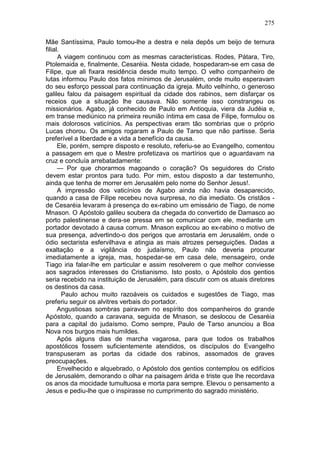 275

Mãe Santíssima, Paulo tomou-lhe a destra e nela depôs um beijo de ternura
filial.
      A viagem continuou com as mesmas características. Rodes, Pátara, Tiro,
Ptolemaida e, finalmente, Cesaréia. Nesta cidade, hospedaram-se em casa de
Filipe, que ali fixara residência desde muito tempo. O velho companheiro de
lutas informou Paulo dos fatos mínimos de Jerusalém, onde muito esperavam
do seu esforço pessoal para continuação da igreja. Muito velhinho, o generoso
galileu falou da paisagem espiritual da cidade dos rabinos, sem disfarçar os
receios que a situação lhe causava. Não somente isso constrangeu os
missionários. Agabo, já conhecido de Paulo em Antioquia, viera da Judéia e,
em transe mediúnico na primeira reunião íntima em casa de Filipe, formulou os
mais dolorosos vaticínios. As perspectivas eram tão sombrias que o próprio
Lucas chorou. Os amigos rogaram a Paulo de Tarso que não partisse. Seria
preferível a liberdade e a vida a benefício da causa.
      Ele, porém, sempre disposto e resoluto, referiu-se ao Evangelho, comentou
a passagem em que o Mestre profetizava os martírios que o aguardavam na
cruz e concluía arrebatadamente:
      — Por que chorarmos magoando o coração? Os seguidores do Cristo
devem estar prontos para tudo. Por mim, estou disposto a dar testemunho,
ainda que tenha de morrer em Jerusalém pelo nome do Senhor Jesus!.
      A impressão dos vaticínios de Agabo ainda não havia desaparecido,
quando a casa de Filipe recebeu nova surpresa, no dia imediato. Os cristãos -
de Cesaréia levaram à presença do ex-rabino um emissário de Tiago, de nome
Mnason. O Apóstolo galileu soubera da chegada do convertido de Damasco ao
porto palestinense e dera-se pressa em se comunicar com ele, mediante um
portador devotado à causa comum. Mnason explicou ao ex-rabino o motivo de
sua presença, advertindo-o dos perigos que arrostaria em Jerusalém, onde o
ódio sectarista esfervilhava e atingia as mais atrozes perseguições. Dadas a
exaltação e a vigilância do judaísmo, Paulo não deveria procurar
imediatamente a igreja, mas, hospedar-se em casa dele, mensageiro, onde
Tiago iria falar-lhe em particular e assim resolverem o que melhor conviesse
aos sagrados interesses do Cristianismo. Isto posto, o Apóstolo dos gentios
seria recebido na instituição de Jerusalém, para discutir com os atuais diretores
os destinos da casa.
        Paulo achou muito razoáveis os cuidados e sugestões de Tiago, mas
preferiu seguir os alvitres verbais do portador.
      Angustiosas sombras pairavam no espírito dos companheiros do grande
Apóstolo, quando a caravana, seguida de Mnason, se deslocou de Cesaréia
para a capital do judaísmo. Como sempre, Paulo de Tarso anunciou a Boa
Nova nos burgos mais humildes.
      Após alguns dias de marcha vagarosa, para que todos os trabalhos
apostólicos fossem suficientemente atendidos, os discípulos do Evangelho
transpuseram as portas da cidade dos rabinos, assomados de graves
preocupações.
      Envelhecido e alquebrado, o Apóstolo dos gentios contemplou os edifícios
de Jerusalém, demorando o olhar na paisagem árida e triste que lhe recordava
os anos da mocidade tumultuosa e morta para sempre. Elevou o pensamento a
Jesus e pediu-lhe que o inspirasse no cumprimento do sagrado ministério.
 