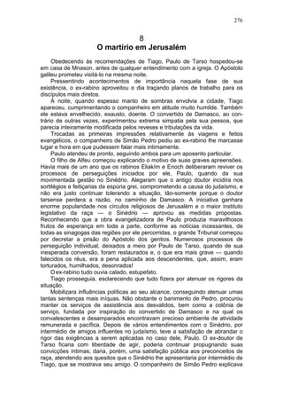 276


                                  8
                      O martírio em Jerusalém
     Obedecendo às recomendações de Tiago, Paulo de Tarso hospedou-se
em casa de Mnason, antes de qualquer entendimento com a igreja. O Apóstolo
galileu prometeu visitá-lo na mesma noite.
     Pressentindo acontecimentos de importância naquela fase de sua
existência, o ex-rabino aproveitou o dia traçando planos de trabalho para os
discípulos mais diretos.
     À noite, quando espesso manto de sombras envolvia a cidade, Tiago
apareceu, cumprimentando o companheiro em atitude muito humilde. Também
ele estava envelhecido, exausto, doente. O convertido de Damasco, ao con-
trário de outras vezes, experimentou extrema simpatia pela sua pessoa, que
parecia inteiramente modificada pelos reveses e tribulações da vida.
     Trocadas as primeiras impressões relativamente às viagens e feitos
evangélicos, o companheiro de Simão Pedro pediu ao ex-rabino lhe marcasse
lugar e hora em que pudessem falar mais intimamente.
     Paulo atendeu de pronto, seguindo ambos para um aposento particular.
     O filho de Alfeu começou explicando o motivo de suas graves apreensões.
Havia mais de um ano que os rabinos Eliakím e Enoch deliberaram reviver os
processos de perseguições iniciados por ele, Paulo, quando da sua
movimentada gestão no Sinédrio. Alegaram que o antigo doutor incidira nos
sortilégios e feitiçarias da espúria grei, comprometendo a causa do judaísmo, e
não era justo continuar tolerando a situação, tão-somente porque o doutor
tarsense perdera a razão, no caminho de Damasco. A iniciativa ganhara
enorme popularidade nos círculos religiosos de Jerusalém e o maior instituto
legislativo da raça — o Sinédrio — aprovou as medidas propostas.
Reconhecendo que a obra evangelizadora de Paulo produzia maravilhosos
frutos de esperança em toda a parte, conforme as notícias incessantes, de
todas as sinagogas das regiões por ele percorridas, o grande Tribunal começou
por decretar a prisão do Apóstolo dos gentios. Numerosos processos de
perseguição individual, deixados a meio por Paulo de Tarso, quando de sua
inesperada conversão, foram restaurados e, o que era mais grave — quando
falecidos os réus, era a pena aplicada aos descendentes, que, assim, eram
torturados, humilhados, desonrados!
     O ex-rabino tudo ouvia calado, estupefato.
     Tiago prosseguia, esclarecendo que tudo fizera por atenuar os rigores da
situação.
     Mobilizara influências políticas ao seu alcance, conseguindo atenuar umas
tantas sentenças mais iníquas. Não obstante o banimento de Pedro, procurou
manter os serviços de assistência aos desvalidos, bem como a colônia de
serviço, fundada por inspiração do convertido de Damasco e na qual os
convalescentes e desamparados encontravam precioso ambiente de atividade
remunerada e pacífica. Depois de vários entendimentos com o Sinédrio, por
intermédio de amigos influentes no judaísmo, teve a satisfação de abrandar o
rigor das exigências a serem aplicadas no caso dele, Paulo. O ex-doutor de
Tarso ficaria com liberdade de agir, poderia continuar propugnando suas
convicções íntimas; daria, porém, uma satisfação pública aos preconceitos de
raça, atendendo aos quesitos que o Sinédrio lhe apresentaria por intermédio de
Tiago, que se mostrava seu amigo. O companheiro de Simão Pedro explicava
 