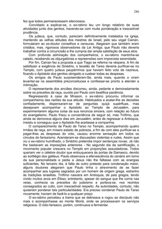 280

fez que todos permanecessem silenciosos.
     Convidado a explicar-se, o ex-rabino leu um longo relatório de suas
atividades junto dos gentios, havendo-se com muita ponderação e inexcedível
prudência.
     Os judeus, que, contudo, pareciam definitivamente instalados na igreja,
mantendo as velhas atitudes dos mestres de Israel, pelo seu vogal Cainan,
formularam ao ex-doutor conselhos e censuras. Alegaram que também eram
cristãos, mas, rigorosos observadores da Lei Antiga; que Paulo não deveria
trabalhar contra a circuncisão e lhe cumpria dar ampla satisfação de seus atos.
     Com profunda admiração dos companheiros, o ex-rabino mantinha-se
calado, recebendo as objurgatórias e repreensões com imprevista serenidade.
     Por fim, Cainan fez a proposta a que Tiago se referira na véspera. A fim de
satisfazer a exigência do Sinédrio, o tecelão de Tarso deveria purificar-se no
Templo, com quatro judeus paupérrimos que haviam feito voto de nazireus,
ficando o Apóstolo dos gentios obrigado a custear todas as despesas.
     Os amigos de Paulo surpreenderam-Se, ainda mais, quando o viram
levantar-se na assembléia preconceituosa e confessar-se pronto a atender a
íntimação.
     O representante dos anciães discorreu, ainda, pedante e demoradamente
sobre os preceitos da raça, ouvido por Paulo com beatifica paciência.
     Regressando à casa de Mnason, o ex-rabino procurou informar os
companheiros das razões da sua atitude. Habituados a acatar-lhe as decisões
confiadamente, dispensaram-se de perguntas quiçá supérfluas, mas
desejavam acompanhar o Apóstolo ao Templo de Jerusalém, para
experimentarem alguma coisa da sua renúncia sincera, com relação ao futuro
do evangelismo. Paulo frisou a conveniência de seguir só, mas Trófimo, que
ainda se demorava alguns dias em Jerusalém, antes de regressar a Antioquia,
insistiu e conseguiu que o Apóstolo lhe aceitasse a companhia.
     O comparecimento de Paulo de Tarso no Templo, acompanhando quatro
irmãos de raça, em mísero estado de pobreza, a fim de com eles purificar-se e
pagar-lhes as despesas do voto, causou enorme sensação em todos os
círculos do farisaísmo. Acenderam-se discussões violentas e rudes. Assim que
viu o ex-rabino humilhado, o Sinédrio pretendia impor sentenças novas. Já não
lhe bastavam as imposições anteriores - No segundo dia da santificação, o
movimento popular crescera no Templo em proporções assustadoras. Todos
queriam ver o célebre doutor que enlouquecera às portas de Damasco, devido
ao sortilégio dos galileus. Paulo observava a efervescência do cenário em torno
da sua personalidade e pedia a Jesus não lhe faltasse com as energias
suficientes. No terceiro dia, à falta de outro pretexto para condenação maior,
alguns doutores alegaram que Paulo tinha o atrevimento de se fazer
acompanhar aos lugares sagrados por um homem de origem grega, estranho
às tradições israelitas. Trófimo nascera em Antioquia, de pais gregos, tendo
vivido muitos anos em Éfeso; entretanto, apesar do sangue que lhe corria nas
veias, conhecia os preceitos do judaísmo e portava-se, nos recintos
consagrados ao culto, com inexcedível respeito. As autoridades, contudo, não
quiseram ponderar tais particularidades. Era preciso condenar Paulo de Tarso
novamente, haviam de fazê-lo a qualquer preço.
     O ex-rabino percebeu a trama que se delineava e rogou ao discípulo não
mais o acompanhasse ao monte Moriá, onde se processavam os serviços
religiosos. O ódio farisaico, porém, continuava a fermentar.
 