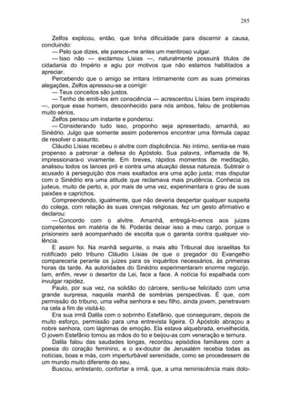 285

     Zelfos explicou, então, que tinha dificuldade para discernir a causa,
concluindo:
     — Pelo que dizes, ele parece-me antes um mentiroso vulgar.
     — Isso não — exclamou Lisias —, naturalmente possuirá titulos de
cidadania do Império e agiu por motivos que não estamos habilitados a
apreciar.
     Percebendo que o amigo se irritara íntimamente com as suas primeiras
alegações, Zelfos apressou-se a corrigir:
     — Teus conceitos são justos.
     — Tenho de emiti-los em consciência — acrescentou Lísias bem inspirado
—, porque esse homem, desconhecido para nós ambos, falou de problemas
muito sérios.
     Zelfos pensou um instante e ponderou:
     — Considerando tudo isso, proponho seja apresentado, amanhã, ao
Sinédrio. Julgo que somente assim poderemos encontrar uma fórmula capaz
de resolver o assunto.
     Cláudio Lísias recebeu o alvitre com displicência. No íntimo, sentia-se mais
propenso a patronar a defesa do Apóstolo. Sua palavra, inflamada de fé,
impressionara-o vivamente. Em breves, rápidos momentos de meditação,
analisou todos os lances pró e contra uma atuação dessa natureza. Subtrair o
acusado à perseguição dos mais exaltados era uma ação justa; mas disputar
com o Sinédrio era uma atitude que reclamava mais prudência. Conhecia os
judeus, muito de perto, e, por mais de uma vez, experimentara o grau de suas
paixões e caprichos.
     Compreendendo, igualmente, que não deveria despertar qualquer suspeita
do colega, com relação às suas crenças religiosas, fez um gesto afirmativo e
declarou:
     — Concordo com o alvitre. Amanhã, entregá-lo-emos aos juizes
competentes em matéria de fé. Poderás deixar isso a meu cargo, porque o
prisioneiro será acompanhado de escolta que o garanta contra qualquer vio-
lência.
     E assim foi. Na manhã seguinte, o mais alto Tribunal dos israelitas foi
notificado pelo tribuno Cláudio Lísias de que o pregador do Evangelho
compareceria perante os juizes para os inquéritos necessários, às primeiras
horas da tarde. As autoridades do Sinédrio experimentaram enorme regozijo.
Iam, enfim, rever o desertor da Lei, face a face. A notícia foi espalhada com
invulgar rapidez.
     Paulo, por sua vez, na solidão do cárcere, sentiu-se felicitado com uma
grande surpresa, naquela manhã de sombrias perspectivas. É que, com
permissão do tribuno, uma velha senhora e seu filho, ainda jovem, penetravam
na cela a fim de visitá-lo.
     Era sua irmã Dalila com o sobrinho Estefânio, que conseguiram, depois de
muito esforço, permissão para uma entrevista ligeira. O Apóstolo abraçou a
nobre senhora, com lágrimas de emoção. Ela estava alquebrada, envelhecida,
O jovem Estefânio tomou as mãos do tio e beijou-as com veneração e ternura.
     Dalila falou das saudades longas, recordou episódios familiares com a
poesia do coração feminino, e o ex-doutor de Jerusalém recebia todas as
notícias, boas e más, com imperturbável serenidade, como se procedessem de
um mundo muito diferente do seu.
     Buscou, entretanto, confortar a irmã, que, a uma reminiscência mais dolo-
 