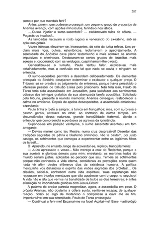 287

como e por que mandais ferir?
     Antes, porém, que pudesse prosseguir, um pequeno grupo de prepostos de
Ananias avançou com açoites minúsculos, ferindo-o nos lábios.
     — Ousas injuriar o sumo-sacerdote? — exclamavam fulos de cólera. —
Pagarás os insultos!...
     As lambadas riscavam o rosto rugoso e venerando do ex-rabino, sob os
aplausos gerais.
     Vozes irônicas elevavam-se, incessantes, do seio da turba refece. Uns pe-
diam mais rigor, outros, estentóricos, reclamavam o apedrejamento. A
serenidade do Apóstolo dava pleno testemunho e mais acirrava os ânimos
impulsivos e criminosos. Destacaram-se certos grupos de israelitas mais
soezes e, cooperando com os verdugos, cuspinhamam-lhe o rosto.
     Generalizou-se o tumulto. Paulo tentou falar, explicar-se mais
detalhadamente, mas a confusão era tal que nada se ouvia e ninguém se
entendia.
     O sumo-sacerdote permitira a desordem deliberadamente. Os elementos
principais do Sinédrio desejavam exterminar o ex-doutor a qualquer preço. O
Tribunal só se prestara ao julgamento de entremez, porque havia percebido o
interesse pessoal de Cláudio Lísias pelo prisioneiro. Não fora isso, Paulo de
Tarso teria sido assassinado em Jerusalém, para satisfazer aos sentimentos
odiosos dos inimigos gratuitos da sua abençoada tarefa apostólica. Solicitado
pelo tribuno, presente à reunião memorial, Ananias conseguiu restabelecer a
calma no ambiente. Depois de apelos desesperados, a assembléia emudeceu,
expectante.
    Paulo tinha o rosto a sangrar, a túnica em frangalhos; mas, com surpresa e
pasmo gerais, revelava no olhar, ao contrário de outros tempos, em
circunstâncias dessa natureza, grande tranqüilidade fraternal, dando a
entender que compreendia e perdoava os agravos da ignorância.
     Supondo-se em posição vantajosa, o sumo sacerdote acentuou em tom
arrogante:
    — Devias morrer como teu Mestre, numa cruz desprezível! Desertor das
tradições sagradas da pátria e blasfemo criminoso, não te bastam, por justo
castigo, os sofrimentos que começas a experimentar entre os legítimos filhos
de Israel!...
    O Apóstolo, no entanto, longe de acovardar-se, replicou tranqüilamente:
    — Juízo apressado o vosso... Não mereço a cruz do Redentor, porque a
sua auréola é gloriosa demais para mim; entretanto, os martírios todos do
mundo seriam justos, aplicados ao pecador que sou. Temeis os sofrimentos
porque não conheceis a vida eterna, considerais as provações como quem
nada vê além destes efêmeros dias da existência humana. A política
mesquinha vos distanciou o espírito das visões sagradas dos profetas!... Os
cristãos, sabei-o, conhecem outra vida espiritual, suas esperanças não
repousam em triunfos mendazes que vão apodrecer com o corpo no sepulcro!
A vida não é isto que vemos na banalidade de todos os dias terrestres; é antes
afirmação de imortalidade gloriosa com Jesus-Cristo!
    A palavra do orador parecia magnetizar, agora, a assembléia em peso. O
próprio Ananias, não obstante a cólera surda, sentia-se incapaz de qualquer
reação, como se algo de misterioso o compelisse a ouvir até ao fim.
Imperturbável em sua serenidade, Paulo de Tarso prosseguiu:
    — Continuai a ferir-me! Escarrai-me na face! Açoitai-me! Esse martirológio
 