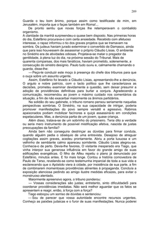 289

Guarda o teu bom ânimo, porque assim como testificaste de mim, em
Jerusalém, importa que o faças também em Roma!...
    De pronto sentiu que novas forças lhe retemperavam o combalido
organismo.
A claridade da manhã surpreendeu-o quase bem disposto. Nas primeiras horas
do dia, Estefânio procurava-o com certa ansiedade. Recebido com afetuoso
interesse, o rapaz informou o tio dos graves projetos que se tramavam na
sombra. Os judeus haviam jurado exterminar o convertido de Damasco, ainda
que para isso houvessem de assassinar o próprio Cláudio Lísias. O ambiente
no Sinédrio era de atividades odiosas. Projetava-se matar o pregador da
gentilidade, à plena luz do dia, na próxima sessão do Tribunal. Mais de
quarenta comparsas, dos mais fanáticos, haviam prometido, solenemente, a
consecução do sinistro desígnio. Paulo tudo ouviu e, calmamente chamando o
guarda, disse-lhe:
     — Peço-te conduzir este moço à presença do chefe dos tribunos para que
o ouça sobre um assunto urgente.
     Assim, Estefânio foi levado a Cláudio Lísias, apresentando-lhe a denúncia,
O arguto e nobre patrício, com o tacto político que lhe caracterizava as
decisões, prometeu examinar devidamente a questão, sem deixar presumir a
adoção de providências definitivas para burlar a conjura. Agradecendo a
comunicação, recomendou ao jovem o máximo cuidado nos comentários da
situação, a fim de não exacerbar maiormente os ânimos partidários.
     Na solidão do seu gabinete, o tribuno romano pensou seriamente naquelas
perspectivas sombrias. O Sinédrio, na sua capacidade de intrigar, poderia
promover manifestações do povo sempre versátil e agressivo. Rabinos
apaixonados podiam mobilizar facínoras e quiçá assassiná-lo em condições
espetaculares. Mas, a denúncia partia de um jovem, quase criança.
     Além disso, tratava-se de um sobrinho do prisioneiro. Teria dito a verdade
ou seria mero instrumento de possível mistificação afetiva, nascida de justas
preocupações da família?
     Ainda bem não conseguira destrinçar as dúvidas para firmar conduta,
quando alguém pedia o obséquio de uma entrevista. Desejoso de atreguar
cogitações assim graves, acedeu prontamente. Abriu a porta luxuosa e um
velhinho de semblante calmo apareceu sorridente. Cláudio Lisias alegrou-se.
Conhecia-o de perto. Devia-lhe favores, O visitante inesperado era Tiago, que
vinha interpor sua generosa influência em favor do grande amigo de suas
edificações evangélicas. O filho de Alfeu repetiu o plano já denunciado por
Estefânio, minutos antes. E foi mais longe. Contou a história comovedora de
Paulo de Tarso, revelando-se como testemunha imparcial de toda a sua vida e
esclarecendo que o Apóstolo viera à cidade, por insistência de sua parte, a fim
de combinarem momentosas providências atinentes à propaganda. Concluía a
exposição atenciosa pedindo ao amigo ilustre medidas eficazes, para evitar o
monstruoso atentado.
     Maiormente apreensivo agora, o tribuno ponderou:
     — Vossas considerações são justas; entretanto, sinto dificuldadeS para
coordenar providências imediatas. Não será melhor aguardar que os fatos se
apresentem e reagir, então, à força com a força?
    Tiago esboçou um sorriso de dúvidas e sentenciou:
    — Sou de parecer que vossa autoridade encontre recursos urgentes.
Conheço as paixões judaicas e o furor de suas manifestações. Nunca poderei
 