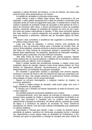 290

esquecer o odioso fermento dos fariseus, no dia do Calvário. Se receio pela
sorte de Paulo, temo igualmente por vos mesmo.
    A multidão de Jerusalém é criminosa muitas vezes.
    Lísias franziu a testa e refletiu longo tempo. Mas, arrancando-o de sua
indecisão, o velho galileu apresentou-lhe a idéia de transferir o prisioneiro para
Cesaréia, tendo em vista um julgamento mais justo. A medida teria a virtude de
subtrair o Apóstolo do ambiente irritado de Jerusalém e faria abortar de início o
plano de homicídio; além disso, o tribuno permaneceria a salvo de suspeitas
injustas, mantendo íntegras as tradições de respeito em torno do seu nome,
por parte dos judeus malevolentes e ingratos. O feito seria conhecido apenas
dos mais íntimos e o patrício designaria uma escolta de soldados corajosos
para acompanhar o prisioneiro, devendo sair de Jerusalém depois de meia-
noite.
     Cláudio Lísias considerou a excelência das sugestões e prometeu pô-las
em prática nessa mesma noite.
     Logo que Tiago se despediu, o romano chamou dois auxiliares de
confiança e deu as primeiras ordens para a formação da escolta, forte, de
cento e trinta soldados. duzentos archeiros e setenta cavaleiros, sob cuja prote-
ção Paulo de Tarso haveria de comparecer perante o governador Félix, no
grande porto palestinense. Os prepostos, atendendo às instruções recebidas,
reservaram para o prisioneiro uma das melhores montarias.
     Alta noite, Paulo de Tarso foi chamado com grande surpresa. Cláudio
Lísias explicou-lhe, em poucas palavras, o objetivo de sua decisão e a extensa
caravana partiu em silêncio, rumo a Cesaréia.
    Dado o caráter secreto das providências tomadas, a viagem correu sem
incidentes dignos de menção. Apenas muitas horas depois partiam da Torre
Antônia os respectivos informes, convencendo-se os judeus, com grande
desapontamento, da inutilidade de quaisquer represálias.
    Em Cesaréia o governador recebeu a expedição com enorme espanto.
Conhecia o renome de Paulo e não era estranho às lutas que sustentava com
os irmãos de raça, mas aquela caravana de quatrocentos homens armados,
para proteger um preso, era de causar admiração.
    Depois do primeiro interrogatório, o preposto máximo do Império, na
província, sentenciou:
    — Atento à origem judaica do acusado, nada posso julgar sem ouvir o
órgão competente, de Jerusalém.
    E mandou que o Sinédrio se fizesse representar na sede do Governo, com
a maior urgência.
    Os israelitas estavam sumamente satisfeitos com a ordem.
    Conseqüentemente, cinco dias depois da remoção do Apóstolo, o próprio
Ananias fizera questão de chefiar o conjunto de autoridades do Sinédrio e do
Templo, que acorreram a Cesaréia com os projetos mais estranhos,
relativamente à situação do adversário. Os velhos rabinos, conhecendo o poder
da lógica e a formosura da palavra do ex-doutor de Tarso, fizeram-se
acompanhar de Tértulo, uma das mais notáveis mentalidades que cooperavam
no colendo sodalício.
    Improvisado o Tribunal para decidir o feito, o orador do Sinédrio teve a
prioridade da palavra, usando-a em tremendas acusações contra o indiciado
réu, desenhando a cores negras todas as atividades do Cristianismo, e ter-
minando por pedir ao governador a entrega do acusado aos seus irmãos de
 