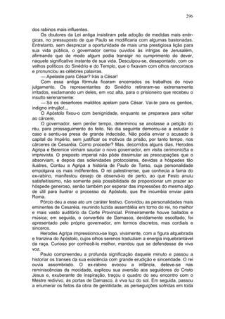 296

dos rabinos mais influentes.
      Os doutores da Lei antiga insistiram pela adoção de medidas mais enér-
gicas, no pressuposto de que Paulo se modificaria com algumas bastonadas.
Entretanto, sem desprezar a oportunidade de mais uma prestigiosa lição para
sua vida pública, o governador cerrou ouvidos às intrigas de Jerusalém,
afirmando que de modo algum podia transigir no cumprimento do dever,
naquele significativo instante de sua vida. Desculpou-se, desapontado, com os
velhos políticos do Sinédrio e do Templo, que o fixavam com olhos rancorosos
e pronunciou as célebres palavras.
      — Apelaste para César? Irás a César!
      Com essa antiga fórmula ficaram encerrados os trabalhos do novo
julgamento. Os representantes do Sinédrio retiraram-se extremamente
irritados, exclamando um deles, em voz alta, para o prisioneiro que recebeu o
insulto serenamente:
      — Só os desertores malditos apelam para César. Vai-te para os gentios,
indigno intrujão!...
      O Apóstolo fixou-o com benignidade, enquanto se preparava para voltar
ao cárcere.
      O governador, sem perder tempo, determinou se anotasse a petição do
réu, para prosseguimento do feito. No dia seguinte demorou-se a estudar o
caso e sentiu-se presa de grande indecisão. Não podia enviar o acusado à
capital do Império, sem justificar os motivos da prisão, por tanto tempo, nos
cárceres de Cesaréia. Como proceder? Mas, decorridos alguns dias, Herodes
Agripa e Berenice vinham saudar o novo governador, em visita cerimonioSa e
imprevista. O preposto imperial não pôde dissimular as preocupações que o
absorviam, e depois das solenidades protocolares, devidas a hóspedes tão
ilustres, Contou a Agripa a história de Paulo de Tarso, cuja personalidade
empolgava os mais indiferentes. O rei palestinense, que conhecia a fama do
ex-rabino, manifestou desejo de observá-lo de perto, ao que Festo anuiu
satisfeitíssimo, não somente pela possibilidade de proporcionar um prazer ao
hóspede generoso, senão também por esperar das impressões do mesmo algo
de útil para ilustrar o processo do Apóstolo, que lhe incumbia enviar para
Roma.
      Pórcio deu a esse ato um caráter festivo. Convidou as personalidades mais
eminentes de Cesaréia, reunindo luzida assembléia em torno do rei, no melhor
e mais vasto auditório da Corte Provincial. Primeiramente houve bailados e
música; em seguida, o convertido de Damasco, devidamente escoltado, foi
apresentado pelo próprio governador, em termos discretos, mas cordiais e
sinceros.
      Herodes Agripa impressionou-se logo, vivamente, com a figura alquebrada
e franzina do Apóstolo, cujos olhos serenos traduziam a energia inquebrantável
da raça. Curioso por conhecê-lo melhor, mandou que se defendesse de viva
voz.
      Paulo compreendeu a profunda significação daquele minuto e passou a
historiar os transes da sua existência com grande erudição e sinceridade. O rei
ouvia assombrado. O ex-rabino evocou a infância, deteve-se nas
reminiscências da mocidade, explicou sua aversão aos seguidores do Cristo
Jesus e, exuberante de inspiração, traçou o quadro do seu encontro com o
Mestre redivivo, às portas de Damasco, à viva luz do sol. Em seguida, passou
a enumerar os feitos da obra de gentilidade, as perseguições sofridas em toda
 