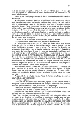297

parte por amor ao Evangelho, concluíndo, com veemência, que, sem embargo,
suas pregações não contrariavam, antes corroboravam as profecias da Lei
Antiga, desde Moisés.
     Dando curso à imaginação ardente e fácil, o orador tinha os olhos jubilosos
e brilhantes.
     A assembléia aristocrática estava eminentemente impressionada com os
fatos narrados, denotando entusiasmo e alegria. Herodes Agripa, muito pálido,
tinha a impressão de haver encontrado uma das mais profundas vozes da
revelação divina. Pórcio Festo não ocultava a surpresa que lhe assaltara
subitamente o espírito. Não presumia no prisioneiro tamanho cabedal de fé e
persuasão. Ouvindo o Apóstolo descrever as cenas mais belas do seu
apostolado com os olhos repletos de alegria e de luz, transmitindo ao auditório
atento e comovido idéias imprevistas e singulares, o governador considerou
que se trataria de um louco sublime e disse-lhe, em alta voz, na intercorrência
de uma pausa mais prolongada:
     — Paulo, és um desvairado! As muitas letras fazem-te delirar!...
     O ex-rabino, longe de se atemorizar, respondeu nobremente:
     — Enganais-vos! Não sou um louco! Diante da vossa autoridade de romano
ilustre, eu não me atreveria a falar desta maneira, pois reconheço que não
estais devidamente preparado para ouvir-me. Os patrícios de Augusto são
também de Jesus-Cristo, mas ainda não conhecem plenamente o Salvador. A
cada qual, devemos falar de acordo com sua capacidade espiritual. Aqui,
porém, senhor governador, se falo com ousadia é porque me dirijo a um rei que
não ignora o sentido de minhas palavras. Herodes Agripa terá ouvido Moisés,
desde a infância. É romano pela cultura, mas alimentou-se da revelação de
Deus aos seus antepassados. Nenhuma de minhas afirmações lhe pode ser
desconhecida. De outro modo, ele trairia sua origem sagrada, pois todos os
filhos da nação que aceitou o Deus único devem conhecer a revelação de
Moisés e dos profetas. Credes assim, rei Agripa?
     A pergunta causou enorme espanto. O próprio administrador provincial não
teria coragem de se dirigir ao rei com tamanha desenvoltura. O ilustre
descendente de Ântipas estava altamente surpreendido. Extrema palidez
cobria-lhe o semblante. Ninguém, assim, jamais lhe houvera falado em toda a
sua vida.
     Percebendo-lhe a atitude mental, Paulo de Tarso completou a poderosa
argumentação, acrescentando:
     — Sei que credes!...
      Confuso com o desembaraço do orador, Agripa sacudiu a fronte como se
desejasse expulsar alguma idéia importuna, esboçou um sorriso vago, dando a
entender que estava senhor de si, e disse em tom de gracejo:
     — Ora esta! por pouco me persuades a fazer uma profissão de fé cristã...
     O Apóstolo não se deu por vencido e revidou:
     — Oxalá que, por pouco ou muito, vos fizésseis discípulo de Jesus; não
somente vós, mas todos quantos nos ouviram hoje.
Pórcio Festo compreendeu que o rei estava muito mais impressionado do que
se supunha e, desejoso de modificar o ambiente, propôs que as altas
personalidades se retirassem para a refeição da tarde, em palácio. O ex-rabino
foi reconduzido ao cárcere, deixando nos ouvintes imorredoura impressão.
Berenice, sensibilizada, foi a primeira a manifestar-se, reclamando demência
para o prisioneiro. Os demais seguiram a mesma corrente de benévola
 