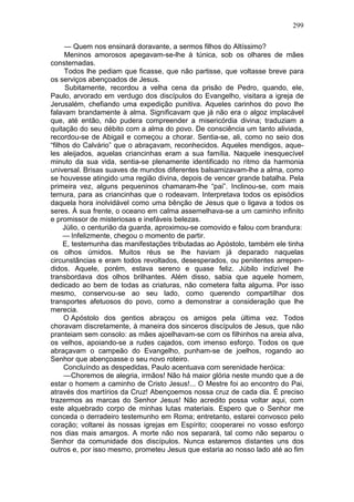 299

     — Quem nos ensinará doravante, a sermos filhos do Altíssimo?
     Meninos amorosos apegavam-se-lhe à túnica, sob os olhares de mães
consternadas.
     Todos lhe pediam que ficasse, que não partisse, que voltasse breve para
os serviços abençoados de Jesus.
      Subitamente, recordou a velha cena da prisão de Pedro, quando, ele,
Paulo, arvorado em verdugo dos discípulos do Evangelho, visitara a igreja de
Jerusalém, chefiando uma expedição punitiva. Aqueles carinhos do povo lhe
falavam brandamente à alma. Significavam que já não era o algoz implacável
que, até então, não pudera compreender a misericórdia divina; traduziam a
quitação do seu débito com a alma do povo. De consciência um tanto aliviada,
recordou-se de Abigail e começou a chorar. Sentia-se, ali, como no seio dos
“filhos do Calvário” que o abraçavam, reconhecidos. Aqueles mendigos, aque-
les aleijados, aquelas criancinhas eram a sua família. Naquele inesquecível
minuto da sua vida, sentia-se plenamente identificado no ritmo da harmonia
universal. Brisas suaves de mundos diferentes balsamizavam-lhe a alma, como
se houvesse atingido uma região divina, depois de vencer grande batalha. Pela
primeira vez, alguns pequeninos chamaram-lhe “pai”. Inclinou-se, com mais
ternura, para as criancinhas que o rodeavam. Interpretava todos os episódios
daquela hora inolvidável como uma bênção de Jesus que o ligava a todos os
seres. À sua frente, o oceano em calma assemelhava-se a um caminho infinito
e promissor de misteriosas e inefáveis belezas.
     Júlio, o centurião da guarda, aproximou-se comovido e falou com brandura:
     — Infelizmente, chegou o momento de partir.
     E, testemunha das manifestações tributadas ao Apóstolo, também ele tinha
os olhos úmidos. Muitos réus se lhe haviam já deparado naquelas
circunstâncias e eram todos revoltados, desesperados, ou penitentes arrepen-
didos. Aquele, porém, estava sereno e quase feliz. Júbilo indizível lhe
transbordava dos olhos brilhantes. Além disso, sabia que aquele homem,
dedicado ao bem de todas as criaturas, não cometera falta alguma. Por isso
mesmo, conservou-se ao seu lado, como querendo compartilhar dos
transportes afetuosos do povo, como a demonstrar a consideração que lhe
merecia.
     O Apóstolo dos gentios abraçou os amigos pela última vez. Todos
choravam discretamente, à maneira dos sinceros discípulos de Jesus, que não
pranteiam sem consolo: as mães ajoelhavam-se com os filhinhos na areia alva,
os velhos, apoiando-se a rudes cajados, com imenso esforço. Todos os que
abraçavam o campeão do Evangelho, punham-se de joelhos, rogando ao
Senhor que abençoasse o seu novo roteiro.
     Concluíndo as despedidas, Paulo acentuava com serenidade heróica:
     — Choremos de alegria, irmãos! Não há maior glória neste mundo que a de
estar o homem a caminho de Cristo Jesus!... O Mestre foi ao encontro do Pai,
através dos martírios da Cruz! Abençoemos nossa cruz de cada dia. É preciso
trazermos as marcas do Senhor Jesus! Não acredito possa voltar aqui, com
este alquebrado corpo de minhas lutas materiais. Espero que o Senhor me
conceda o derradeiro testemunho em Roma; entretanto, estarei convosco pelo
coração; voltarei às nossas igrejas em Espírito; cooperarei no vosso esforço
nos dias mais amargos. A morte não nos separará, tal como não separou o
Senhor da comunidade dos discípulos. Nunca estaremos distantes uns dos
outros e, por isso mesmo, prometeu Jesus que estaria ao nosso lado até ao fim
 