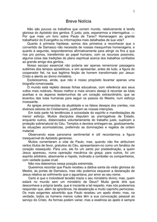 3


                              Breve Notícia
    Não são poucos os trabalhos que correm mundo, relativamente à tarefa
gloriosa do Apóstolo dos gentios. É justo, pois, esperarmos a interrogativa: —
Por que mais um livro sobre Paulo de Tarso? Homenagem ao grande
trabalhador do Evangelho ou informações mais detalhadas de sua vida?
    Quanto à primeira hipótese, somos dos primeiros a reconhecer que o
convertido de Damasco não necessita de nossas mesquinhas homenagens; e
quanto à segunda, responderemos afirmativamente para atingir os fins a que
nos pro pomos, transferindo ao papel humano, com os recursos possíveis,
alguma coisa das tradições do plano espiritual acerca dos trabalhos confiados
ao grande amigo dos gentios.
    Nosso escopo essencial não poderia ser apenas rememorar passagens
sublimes dos tempos apostólicos, e sim apresentar, antes de tudo, a figura do
cooperador fiel, na sua legitima feição de homem transformado por Jesus-
Cristo e atento ao divino ministério.
    Esclarecemos, ainda, que não é nosso propósito levantar apenas uma
biografia romanceada.
    O mundo está repleto dessas fichas educativas, com referência aos seus
vultos mais notáveis. Nosso melhor e mais sincero desejo é recordar as lutas
acerbas e os ásperos testemunhos de um coração extraordinário, que se
levantou das lutas humanas para seguir os passos do Mestre, num esforço
incessante.
    As igrejas amornecidas da atualidade e os falsos desejos dos crentes, nos
diversos setores do Cristianismo, justificam as nossas intenções.
     Em toda parte há tendências à ociosidade do espírito e manifestações de
menor esforço. Muitos discípulos disputam as prerrogativas de Estado,
enquanto outros, distanciados voluntariamente do trabalho justo, suplicam a
proteção sobrenatural do Céu. Templos e devotos entregam-se, gostosamente,
às situações acomodatícias, preferindo as dominações e regalos de ordem
material.
     Observando esse panorama sentimental é útil recordarmos a figura
inesquecível do Apóstolo generoso.
     Muitos comentaram a vida de Paulo; mas, quando não lhe atribuíram
certos títulos de favor, gratuitos do Céu, apresentaram-no como um fanático de
coração ressequido. Para uns, ele foi um santo por predestinação, a quem
Jesus apareceu, numa operação mecânica da graça; para outros, foi um
espírito arbitrário, absorvente e ríspido, inclinado a combater os companheiros,
com vaidade quase cruel.
     Não nos deteremos nessa posição extremista.
     Queremos recordar que Paulo recebeu a dádiva santa da visão gloriosa do
Mestre, às portas de Damasco, mas não podemos esquecer a declaração de
Jesus relativa ao sofrimento que o aguardava, por amor ao seu nome.
     Certo é que o inolvidável tecelão trazia o seu ministério divino; mas, quem
estará no mundo sem um ministério de Deus? Muita gente dirá que
desconhece a própria tarefa, que é insciente a tal respeito, mas nós poderemos
responder que, além da ignorância, há desatenção e muito capricho pernicioso.
Os mais exigentes advertirão que Paulo recebeu um apelo direto; mas, na
verdade, todos os homens menos rudes têm a sua convocação pessoal ao
serviço do Cristo. As formas podem variar, mas a essência ao apelo é sempre
 