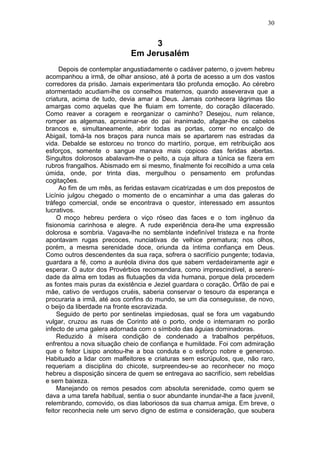 30


                                  3
                             Em Jerusalém
      Depois de contemplar angustiadamente o cadáver paterno, o jovem hebreu
acompanhou a irmã, de olhar ansioso, até à porta de acesso a um dos vastos
corredores da prisão. Jamais experimentara tão profunda emoção. Ao cérebro
atormentado acudiam-lhe os conselhos maternos, quando asseverava que a
criatura, acima de tudo, devia amar a Deus. Jamais conhecera lágrimas tão
amargas como aquelas que lhe fluiam em torrente, do coração dilacerado.
Como reaver a coragem e reorganizar o caminho? Desejou, num relance,
romper as algemas, aproximar-se do pai inanimado, afagar-lhe os cabelos
brancos e, simultaneamente, abrir todas as portas, correr no encalço de
Abigail, tomá-la nos braços para nunca mais se apartarem nas estradas da
vida. Debalde se estorceu no tronco do martírio, porque, em retribuição aos
esforços, somente o sangue manava mais copioso das feridas abertas.
Singultos dolorosos abalavam-lhe o peito, a cuja altura a túnica se fizera em
rubros frangalhos. Abismado em si mesmo, finalmente foi recolhido a uma cela
úmida, onde, por trinta dias, mergulhou o pensamento em profundas
cogitações.
      Ao fim de um mês, as feridas estavam cicatrizadas e um dos prepostos de
Licínio julgou chegado o momento de o encaminhar a uma das galeras do
tráfego comercial, onde se encontrava o questor, interessado em assuntos
lucrativos.
     O moço hebreu perdera o viço róseo das faces e o tom ingênuo da
fisionomia carinhosa e alegre. A rude experiência dera-lhe uma expressão
dolorosa e sombria. Vagava-lhe no semblante indefinível tristeza e na fronte
apontavam rugas precoces, nunciativas de velhice prematura; nos olhos,
porém, a mesma serenidade doce, oriunda da íntima confiança em Deus.
Como outros descendentes da sua raça, sofrera o sacrifício pungente; todavia,
guardara a fé, como a auréola divina dos que sabem verdadeiramente agir e
esperar. O autor dos Provérbios recomendara, como imprescindível, a sereni-
dade da alma em todas as flutuações da vida humana, porque dela procedem
as fontes mais puras da existência e Jeziel guardara o coração. Órfão de pai e
mãe, cativo de verdugos cruéis, saberia conservar o tesouro da esperança e
procuraria a irmã, até aos confins do mundo, se um dia conseguisse, de novo,
o beijo da liberdade na fronte escravizada.
     Seguido de perto por sentinelas impiedosas, qual se fora um vagabundo
vulgar, cruzou as ruas de Corinto até o porto, onde o internaram no porão
infecto de uma galera adornada com o símbolo das águias dominadoras.
     Reduzido à mísera condição de condenado a trabalhos perpétuos,
enfrentou a nova situação cheio de confiança e humildade. Foi com admiração
que o feitor Lisipo anotou-lhe a boa conduta e o esforço nobre e generoso.
Habituado a lidar com malfeitores e criaturas sem escrúpulos, que, não raro,
requeriam a disciplina do chicote, surpreendeu-se ao reconhecer no moço
hebreu a disposição sincera de quem se entregava ao sacrifício, sem rebeldias
e sem baixeza.
     Manejando os remos pesados com absoluta serenidade, como quem se
dava a uma tarefa habitual, sentia o suor abundante inundar-lhe a face juvenil,
relembrando, comovido, os dias laboriosos da sua charrua amiga. Em breve, o
feitor reconhecia nele um servo digno de estima e consideração, que soubera
 