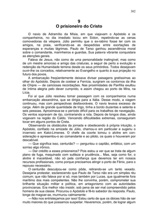 302


                                  9
                       O prisioneiro do Cristo
     O navio de Adramítio da Mísia, em que viajavam o Apóstolo e os
companheiros, no dia imediato tocou em Sídon, repetindo-se as cenas
comovedoras da véspera. Júlio permitiu que o ex-rabino fosse ter com os
amigos, na praia, verificando-se as despedidas entre exortações de
esperanças e muitas lágrimas. Paulo de Tarso ganhou ascendência moral
sobre o comandante, marinheiros e guardas. Sua palavra vibrante conquistara
as atenções gerais.
     Falava de Jesus, não como de uma personalidade inatingível, mas como
de um mestre amoroso e amigo das criaturas, a seguir de perto a evolução e
redenção da Humanidade terrena desde os seus primórdios. Todos desejavam
ouvir-lhe os conceitos, relativamente ao Evangelho e quanto à sua projeção no
futuro dos povos.
     A embarcação freqüentemente deixava divisar paisagens gratíssimas ao
olhar do Apóstolo. Depois de costear a Fenícia, surgiram os contornos da ilha
de Chipre — de cariciosas recordações. Nas proximidades de Panfília exultou
de íntima alegria pelo dever cumprido, e assim chegou ao porto de Mira, na
Lícia.
     Foi aí que Júlio resolveu tomar passagem com os companheiros numa
embarcação alexandrina, que se dirigia para a Itália. Desse modo, a viagem
continuou, mas com perspectivas desfavoráveis. O navio levava excesso de
carga. Além de grande quantidade de trigo, tinha a bordo duzentas e setenta e
seis pessoas. Aproximava-se o período difícil para os trabalhos de navegação.
Os ventos sopravam de rijo, contrariando a rota. Depois de longos dias, ainda
vogavam na região do Caldo. Vencendo dificuldades extremas, conseguiram
tocar em alguns pontos de Creta.
     Observando os obstáculos da jornada e obedecendo à própria intuição, o
Apóstolo, confiado na amizade de Júlio, chamou-o em particular e sugeriu o
inverneio em Kaloi-Limenes. O chefe da coorte tomou o alvitre em con-
sideração e apresentou-o ao comandante e ao piloto, os quais o houveram por
descabível.
     — Que significa isso, centurião? — perguntou o capitão, enfático, com um
sorriso algo irônico.
     — Dar crédito a esses prisioneiros? Pois estou a ver que se trata de algum
plano de fuga, maquinado com sutileza e prudência... Mas, seja como for, o
alvitre é inaceitável, não só pela confiança que devemos ter em nossos
recursos profissionais, como porque precisamos atingir o porto de Fênix, para o
repouso necessário.
     O centurião desculpou-se como pôde, retirando-se um tanto vexado.
Desejaria protestar, esclarecendo que Paulo de Tarso não era um simples réu
comum; que não falava por si só, mas também por Lucas, que igualmente fora
marítimo dos mais competentes. Não lhe convinha, porém, comprometer sua
brilhante situação militar e política, em antagonismo com as autoridades
provincianas. Era melhor não insistir, sob pena de ser mal compreendido pelos
homens de sua classe. Procurou o Apóstolo e fê-lo sabedor da resposta. Paulo,
longe de magoar-se, murmurou calmamente:
     — Não nos entristeçamos por isso! Estou certo de que os óbices hão de ser
muito maiores do que possamos suspeitar. Haveremos, porém, de lograr algum
 