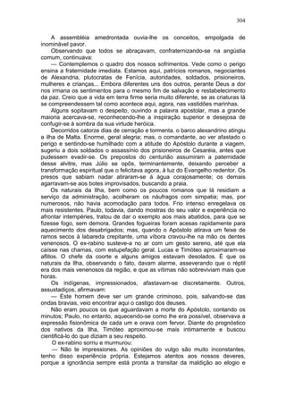 304

     A assembléia amedrontada ouvia-lhe os conceitos, empolgada de
inominável pavor.
     Observando que todos se abraçavam, confraternizando-se na angústia
comum, continuava:
     — Contemplemos o quadro dos nossos sofrimentos. Vede como o perigo
ensina a fraternidade imediata. Estamos aqui, patrícios romanos, negociantes
de Alexandria, plutocratas de Fenícia, autoridades, soldados, prisioneiros,
mulheres e crianças... Embora diferentes uns dos outros, perante Deus a dor
nos irmana os sentimentos para o mesmo fim de salvação e restabelecimento
da paz. Creio que a vida em terra firme seria muito diferente, se as criaturas lá
se compreendessem tal como acontece aqui, agora, nas vastidões marinhas.
     Alguns sopitavam o despeito, ouvindo a palavra apostolar, mas a grande
maioria acercava-se, reconhecendo-lhe a inspiração superior e desejosa de
confugir-se à sombra da sua virtude heróica.
     Decorridos catorze dias de cerração e tormenta. o barco alexandrino atingiu
a ilha de Malta. Enorme, geral alegria; mas, o comandante, ao ver afastado o
perigo e sentindo-se humilhado com a atitude do Apóstolo durante a viagem,
sugeriu a dois soldados o assassínio dos prisioneiros de Cesaréia, antes que
pudessem evadir-se. Os prepostos do centurião assumiram a paternidade
desse alvitre, mas Júlio se opôs, terminantemente, deixando perceber a
transformação espiritual que o felicitava agora, à luz do Evangelho redentor. Os
presos que sabiam nadar atiraram-se à água corajosamente; os demais
agarravam-se aos botes improvisados, buscando a praia.
     Os naturais da Ilha, bem como os poucos romanos que lá residiam a
serviço da administração, acolheram os náufragos com simpatia; mas, por
numerosos, não havia acomodação para todos. Frio intenso enregelava os
mais resistentes. Paulo, todavia, dando mostras do seu valor e experiência no
afrontar intempéries, tratou de dar o exemplo aos mais abatidos, para que se
fizesse fogo, sem demora. Grandes fogueiras foram acesas rapidamente para
aquecimento dos desabrigados; mas, quando o Apóstolo atirava um feixe de
ramos secos à labareda crepitante, uma víbora cravou-lhe na mão os dentes
venenosos. O ex-rabino susteve-a no ar com um gesto sereno, até que ela
caísse nas chamas, com estupefação geral. Lucas e Timóteo aproximaram-se
aflitos. O chefe da coorte e alguns amigos estavam desolados. É que os
naturais da Ilha, observando o fato, davam alarme, asseverando que o réptil
era dos mais venenosos da região, e que as vítimas não sobreviviam mais que
horas.
     Os indígenas, impressionados, afastavam-se discretamente. Outros,
assustadiços, afirmavam:
     — Este homem deve ser um grande criminoso, pois, salvando-se das
ondas bravias, veio encontrar aqui o castigo dos deuses.
     Não eram poucos os que aguardavam a morte do Apóstolo, contando os
minutos; Paulo, no entanto, aquecendo-se como lhe era possível, observava a
expressão fisionômica de cada um e orava com fervor. Diante do prognóstico
dos nativos da Ilha, Timóteo aproximou-se mais intimamente e buscou
cientificá-lo do que diziam a seu respeito.
      O ex-rabino sorriu e murmurou:
      — Não te impressiones. As opiniões do vulgo são muito inconstantes,
tenho disso experiência própria. Estejamos atentos aos nossos deveres,
porque a ignorância sempre está pronta a transitar da maldição ao elogio e
 
