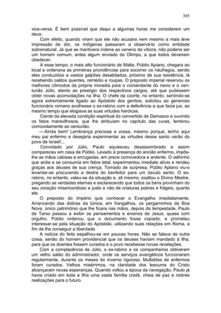 305

vice-versa. É bem possível que daqui a algumas horas me considerem um
deus.
     Com efeito, quando viram que ele não acusara nem mesmo a mais leve
impressão de dor, os indígenas passaram a observá-lo como entidade
sobrenatural. Já que se mantivera indene ao veneno da víbora, não poderia ser
um homem comum, antes algum enviado do Olimpo, a que todos deveriam
obedecer.
     A esse tempo, o mais alto funcionário de Malta, Públio Apiano, chegara ao
local e ordenava as primeiras providências para socorrer os náufragos, sendo
eles conduzidos a vastos galpões desabitados, próximo de sua residência, lá
recebendo caldos quentes, remédio e roupas. O preposto imperial reservou os
melhores cômodos da própria moradia para o comandante do navio e o cen-
turião Júlio, atento ao prestígio dos respectivos cargos, até que pudessem
obter novas acomodações na Ilha. O chefe da coorte, no entanto, sentindo-se
agora extremamente ligado ao Apóstolo dos gentios, solicitou ao generoso
funcionário romano acolhesse o ex-rabino com a deferência a que fazia jus, ao
mesmo tempo que elogiava as suas virtudes heróicas.
     Ciente da elevada condição espiritual do convertido de Damasco e ouvindo
os fatos maravilhosos, que lhe atribuíam no capítulo das curas, lembrou
comovidamente ao centurião:
     — Ainda bem! Lembrança preciosa a vossa, mesmo porque, tenho aqui
meu pai enfermo e desejaria experimentar as virtudes desse santo varão do
povo de Israel!...
     Convidado por Júlio, Paulo aquiesceu desassombrado e assim
compareceu em casa de Públio. Levado à presença do ancião enfermo, impôs-
lhe as mãos calosas e enrugadas, em prece comovedora e ardente. O velhinho
que ardia e se consumia em febre letal, experimentou imediato alívio e rendeu
graças aos deuses de sua crença. Tomado de surpresa, Públio Aplano viu-o
levantar-se procurando a destra do benfeitor para um ósculo santo. O ex-
rabino, no entanto, valeu-se da situação e, ali mesmo, exaltou o Divino Mestre,
pregando as verdades eternas e esclarecendo que todos os bens provinham do
seu coração misericordioso e justo e não de criaturas pobres e frágeis, quanto
ele.
     O preposto do Império quis conhecer o Evangelho imediatamente.
Arrancando das dobras da túnica, em frangalhos, os pergaminhos da Boa
Nova, único patrimônio que lhe ficara nas mãos, depois da tempestade, Paulo
de Tarso passou a exibir os pensamentos e ensinos de Jesus, quase com
orgulho. Públio ordenou que o documento fosse copiado, e prometeu
interessar-se pela situação do Apóstolo, utilizando suas relações em Roma, a
fim de lhe conseguir a liberdade.
     A notícia do feito espalhou-se em poucas horas. Não se falava de outra
coisa, senão do homem providencial que os deuses haviam mandado à Ilha,
para que os doentes fossem curados e o povo recebesse novas revelações.
     Com a complacência de Júlio, o ex-rabino e os companheiros obtiveram
um velho salão do administrador, onde os serviços evangélicos funcionaram
regularmente, durante os meses do inverno rigoroso. Multidões de enfermos
foram curados. Velhos misérrimos, na claridade dos tesouros do Cristo
alcançaram novas esperanças. Quando voltou a época da navegação, Paulo já
havia criado em toda a Ilha uma vasta família cristã, cheia de paz e nobres
realizações para o futuro.
 