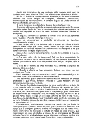 306

     Atento aos imperativos da sua comissão, Júlio resolveu partir com os
prisioneiros no navio “Castor e Pólux”, que ali invernara e se destinava à Itália.
     No dia do embarque, o Apóstolo teve a consolação de aferir o interesse
afetuoso dos novos amigos do Evangelho, recebendo, sensibilizado,
manifestações de fraternal carinho. A bandeira augusta do Cristo também ali
ficara desfraldada, para sempre.
     O navio demandou a costa italiana debaixo de ventos favoráveis.
     Chegados a Siracusa, na Sicília, amparado pelo generoso centurião, agora
devotado amigo, Paulo de Tarso aproveitou os três dias de permanência na
cidade, em pregações do Reino de Deus, atraindo numerosas criaturas ao
Evangelho.
     Em seguida, a embarcação penetrou o estreito, tocou em Régio, aproando
daí a Pouzzoles (Putéoli), não longe de Vesúvio.
     Antes do desembarque, o centurião aproximou-se do Apóstolo,
respeitosamente, e falou:
     — Meu amigo, até agora estiveste sob o amparo da minha amizade
pessoal, direta; daqui por diante, porém, temos de viajar sob os olhares
indagadores de quantos habitam nas proximidades da metrópole e há que
considerar vossa condição de prisioneiro...
     Notando-lhe o natural constrangimento, mescla de humildade e respeito,
Paulo exclamou:
     — Ora esta, Júlio, não te incomodes! Sei que tens necessidade de
algemar-me os pulsos para a exata execução de teus deveres. Apressa-te a
fazê-lo, pois não me seria lícito comprometer uma afeição tão pura, qual a
nossa.
     O chefe da coorte tinha os olhos molhados, mas, retirando as algemas da
pequena bolsa, acentuou:
     — Disputo a alegria de ficar convosco. Quisera ser, como vós, um
prisioneiro do Cristo!...
     Paulo estendeu a mão, extremamente comovido, permanecendo ligado ao
centurião, sob o olhar carinhoso dos três companheiros.
     Júlio determinou que os prisioneiros comuns fossem instalados em prisões
gradeadas e que Paulo, Timóteo, Aristarco e Lucas ficassem em sua
companhia, numa pensão modesta.
     Em face da humildade do Apóstolo e de seus colaboradores, o chefe da
coorte parecia mais generoso e fraternal. Desejoso de agradar ao velho
discípulo de Jesus, mandou sindicar, imediatamente, se em Pouzzoles havia
cristãos e, em caso afirmativo, que fossem à sua presença, para conhecerem
os trabalhadores da semeadura santa. O soldado incumbido da missão, dai a
poucas horas, trazia consigo um generoso velhinho de nome Sexto Flácus,
cuja fisionomia transbordava a mais viva alegria. Logo à entrada, aproximou-se
do velho Apóstolo e osculou-lhe as mãos, regou-as de lágrimas, em transportes
de espontâneo carinho.
     Estabeleceu-se, imediatamente, consoladora palestra de que Paulo de
Tarso participava comovido. Flácus informou que a cidade tinha há muito a sua
igreja; que o Evangelho ganhava terreno nos corações; que as cartas do ex-
rabino eram tema de meditação e estudo em todos os lares cristãos, que
reconheciam em suas atividades a missão de um mensageiro do Messias
salvador. Tomando a velha bolsa arrancou, ali mesmo, a cópia da epístola aos
romanos, guardada pelos confrades de Pouzzoles com especial carinho.
 