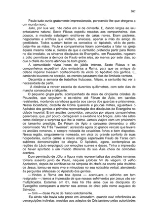 307

    Paulo tudo ouvia gratamente impressionado, parecendo-lhe que chegava a
um mundo novo.
    Júlio, por sua vez, não cabia em si de contente. E, dando largas ao seu
entusiasmo natural, Sexto Flácus expediu recados aos companheiros. Aos
poucos, a modesta estalagem enchia-se de caras novas. Eram padeiros,
negociantes e artífices que vinham, ansiosos, apertar a mão do amigo da
gentilidade. Todos queriam beber os conceitos do Apóstolo, vê-lo de perto,
beijar-lhe as mãos. Paulo e companheiros foram convidados a falar na igreja
àquela mesma noite e, cientes de que o centurião pretendia partir para Roma
no dia imediato, os sinceros discípulos do Evangelho, em Pouzzoles, rogaram
a Júlio permitisse a demora de Paulo entre eles, ao menos por sete dias, ao
que o chefe da coorte atendeu de bom grado.
    A comunidade viveu horas de júbilo imenso. Sexto Flácus e os
companheiros expediram dois emissários a Roma, para que os amigos da
cidade imperial tivessem conhecimento da vinda do Apóstolo dos gentios. E,
cantando louvores no coração, os crentes passaram dias de ilimitada ventura.
    Decorrida a semana de trabalhos frutuosos, felizes, o centurião fez ver a
necessidade de partir.
      A distância a vencer excedia de duzentos quilômetros, com sete dias de
marcha consecutiva e fatigante.
    O pequeno grupo partiu acompanhado de mais de cinqüenta cristãos de
Pouzzoles, que seguiram o ex-rabino até Fórum de Ápio, em cavalos
resistentes, montando carinhosa guarda aos carros dos guardas e prisioneiros.
Nessa localidade, distante de Roma quarenta e poucas milhas, aguardava o
Apóstolo dos gentios a primeira representação dos discípulos do Evangelho na
cidade imperial. Eram anciães comovidos, cercados por alguns companheiros
generosos, que, por pouco, carregavam o ex-rabino nos braços. Júlio não sabia
como disfarçar a surpresa que lhe ia nalma. Jamais viajara com um prisioneiro
de tamanho prestígio. De Fórum de Ápio a caravana demandou o sítio
denominado “As Três Tavernas”, acrescida agora do grande veículo que levava
os anciães romanos, e sempre rodeada de cavaleiros fortes e bem dispostos.
Nessa região, singularmente nomeada, em vista do grande conforto de suas
hospedarias, outros carros e novos amigos esperavam Paulo de Tarso com
sublimes demonstrações de alegria. O Apóstolo, agora, contemplava as
regiões do Lácio empolgado por emoções suaves e doces. Tinha a impressão
de haver aportado a um mundo diferente da sua Ásia cheia de combates
acerbos.
    Com permissão de Júlio, a figura mais representativa dos anciães romanos
tomara assento junto de Paulo, naquele jubiloso fim de viagem. O velho
Apolodoro, depois de certificar-se da simpatia do chefe da coorte pela doutrina
de Jesus, tornou-se mais vivo e minucioso no seu noticiário verbal, atendendo
às perguntas afetuosas do Apóstolo dos gentios.
    — Vindes a Roma em boa época — acentuava o velhinho em tom
resignado —; temos a impressão de que nossos sofrimentos por Jesus vão ser
multiplicados. Estamos em 61, mas há três anos que os discípulos do
Evangelho começaram a morrer nas arenas do circo pelo nome augusco do
Salvador.
    — Sim — disse Paulo de Tarso solicitamente.
     Eu ainda não havia sido preso em Jerusalém, quando ouvi referências às
perseguições indiretas, movidas aos adeptos do Cristianismo pelas autoridades
 