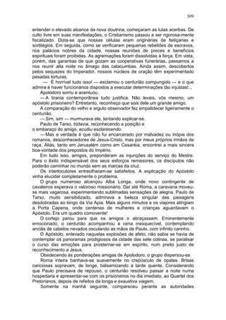 309

entender o elevado alcance da nova doutrina, começaram as lutas acerbas. De
culto livre em suas manifestações, o Cristianismo passou a ser rigorosa-mente
fiscalizado. Dizia-se que nossas células eram originárias de feitiçarias e
sortilégios. Em seguida, como se verificaram pequenas rebeliões de escravos,
nos palácios nobres da cidade, nossas reuniões de preces e benefícios
espirituais foram proibidas. As agremiações foram dissolvidas à força. Em vista,
porém, das garantias de que gozam as cooperativas funerárias, passamos a
nos reunir alta noite no âmago das catacumbas. Ainda assim, descobertos
pelos sequazes do Imperador, nossos núcleos de oração têm experimentado
pesadas torturas.
      — É horrível tudo isso! — exclamou o centurião compungido — e o que
admira é haver funcionários dispostos a executar determinações tão injustas!...
    Apolodoro sorriu e acentuou:
    — A tirania contemporânea tudo justifica. Não levais, vós mesmo, um
apóstolo prisioneiro? Entretanto, reconheço que sois dele um grande amigo.
    A comparação do velho e arguto observador fez empalidecer ligeiramente o
centurião.
    — Sim, sim — murmurava ele, tentando explicar-se.
    Paulo de Tarso, todavia, reconhecendo a posição e
o embaraço do amigo, acudiu esclarecendo:
    — Mas a verdade é que não fui encarcerado por malvadez ou inópia dos
romanos, desconhecedores de Jesus-Cristo, mas por meus próprios irmãos de
raça. Aliás, tanto em Jerusalém como em Cesaréia, encontrei a mais sincera
boa-vontade dos prepostos do Império.
    Em tudo isso, amigos, preponderam as injunções do serviço do Mestre.
Para o êxito indispensável dos seus esforços remissores, os discípulos não
poderão caminhar no mundo sem as marcas da cruz.
    Os interlocutores entreolharam-se satisfeitos. A explicação do Apóstolo
vinha elucidar completamente o problema.
    O grupo numeroso alcançou Alba Longa, onde novo contingente de
cavaleiros esperava o valoroso missionário. Daí até Roma, a caravana moveu-
se mais vagarosa, experimentando sublimadas sensações de alegria. Paulo de
Tarso, muito sensibilizado, admirava a beleza singular das paisagens
desdobradas ao longo da Via Apia. Mais alguns minutos e os viajores atingiam
a Porta Capena, onde centenas de mulheres e crianças aguardavam o
Apóstolo. Era um quadro comovente!
    O cortejo parou para que os amigos o abraçassem. Eminentemente
emocionado, o centurião acompanhou a cena inesquecível, contemplando
anciãs de cabelos nevados osculando as mãos de Paulo, com infinito carinho.
    O Apóstolo, enlevado naquelas explosões de afeto, não sabia se havia de
contemplar os panoramas prodigiosos da cidade das sete colinas, se paralisar
o curso das emoções para prosternar-se em espírito, num preito justo de
reconhecimento a Jesus.
     Obedecendo às ponderações amigas de Apolodoro, o grupo dispersou-se.
     Roma inteira banhava-se suavemente no crepúsculo de opalas. Brisas
cariciosas sopravam, de longe, balsamizando a tarde quente. Considerando
que Paulo precisava de repouso, o centurião resolveu passar a noite numa
hospedaria e apresentar-se com os prisioneiros no dia imediato, ao Quartel dos
Pretorianos, depois de refeitos da longa e exaustiva viagem.
     Somente na manhã seguinte, compareceu perante as autoridades
 