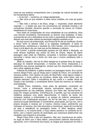 31

impor-se aos próprios companheiros com o prestígio da natural bondade que
lhe transbordava dalma.
    — Ai de nós! — exclamou um colega desalentado.
    — São raros os que resistem a estes remos malditos, por mais de quatro
meses!...
    — Mas todo o serviço é de Deus, amigo — respondeu Jeziel altamente
inspirado —, e desde que aqui nos encontramos em atividade honesta e de
consciência tranqüila, devemos guardar a convicção de servos do Criador,
trabalhando em suas obras.
    Para todas as complicações da nova modalidade de sua existência, tinha
uma fórmula conciliatória, harmonizando os ânimos mais exaltados. O feitor
surpreendia-se com a delicadeza do seu trato e capacidade de trabalho, que se
aliavam aos mais altos valores da educação religiosa recebida no lar.
    No bojo escuro da embarcação, sua firmeza de fé não se modificara. Dividia
o tempo entre os labores rudes e as sagradas meditações. A todos os
pensamentos, sobrelevava a saudade do ninho familiar, com a esperança de
rever a irmã algum dia, por mais que se lhe dilatasse o cativeiro.
    De Corinto, a grande embarcação aproara em Cef alônia e Nicópolis, de
onde deveria regressar aos portos da linha de Chipre, depois de ligeira
passagem pela costa da Palestina, consoante o itinerário organizado para
aproveitar o tempo seco e tendo em vista que o inverno paralisava toda a
navegação.
    Afeito ao trabalho, não lhe foi difícil adaptar-se à pesada faina de carga e
descarga do material transportado, à manobra dos remos implacáveis e à
assistência aos poucos passageiros, sempre que lhe requisitavam préstimos,
sob o olhar vigilante de Lisipo.
    Voltando de Cefalônia, a galera recebeu um passageiro ilustre. Era o jovem
romano Sérgio Paulo, que se dirigia para a cidade de Citium, em comissão de
natureza política. Com destino ao porto de Nea-Pafos, onde alguns amigos o
esperavam, o moço patrício se constituiu, desde logo, entre todos, alvo de
grandes atenções. Dada a importância do seu nome e o caráter oficial da
missão a ele cometida, o comandante Sérvio Carbo lhe reservou as melhores
acomodações.
      Sérgio Paulo, entretanto, muito antes de aportarem novamente em
Corinto, onde a embarcação deveria permanecer alguns dias, em
prosseguimento da rota prefixada, adoeceu com febre alta, abrindo-se-lhe o
corpo em chagas purulentas. Comentava-se, à sorrelfa, que nas cercanias de
Cefalônia grassava uma peste desconhecida. O médico de bordo não
conseguiu explicar a enfermidade e os amigos do enfermo começaram a
retrair-se com indisfarçável escrúpulo. Ao fim de três dias, o jovem romano
achava-se quase abandonado, O comandante, preocupado, por sua vez, com a
própria situação e receoso por si mesmo, chamou Lisipo, pedindo-lhe que
indicasse um escravo, dos mais educados e maneirosos, capaz de incumbir-se
de toda a assistência ao passageiro ilustre, O feitor designou Jeziel,
incontinenti, e, na mesma tarde, o moço hebreu penetrou no camarote do en-
fermo, com o mesmo espírito de serenidade que costumava testemunhar nas
situações mais díspares e arriscadas.
    Sérgio Paulo tinha o leito em desalinho. Não raro, levantava-se de súbito,
no auge da febre que o fazia delirar, pronunciando palavras desconexas e
agravando, com o movimento dos braços, as chagas que sangravam em todo o
 