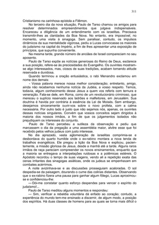 311

Cristianismo na carinhosa epístola a Filêmon.
    No terceiro dia da nova situação, Paulo de Tarso chamou os amigos para
resolver determinados empreendimentos que julgava indispensáveis.
Encareceu a diligência de um entendimento com os israelitas. Precisava
transmitir-lhes as claridades da Boa Nova. No entanto, era impossível, no
momento, uma visita à sinagoga. Sem paralisar, contudo, os impulsos
dinâmicos da sua mentalidade vigorosa, pediu a Lucas convocasse os maiorais
do judaísmo na capital do Império, a fim de lhes apresentar uma exposição de
princípios, que supunha conveniente.
    Na mesma tarde, grande número de anciães de Israel compareciam no seu
aposento.
    Paulo de Tarso expõe as notícias generosas do Reino de Deus, esclarece
a sua posição, refere-se às preciosidades do Evangelho. Os ouvintes mostram-
se algo interessados, mas, ciosos de suas tradições, acabam tomando atitude
reservada e duvidosa.
    Quando terminou a oração entusiástica, o rabi Menandro exclamou em
nome dos demais:
     - Vossa palavra merece nossa melhor consideração; entretanto, amigo,
ainda não recebemos nenhuma notícia da Judéia, a vosso respeito. Temos,
todavia, algum conhecimento desse Jesus a quem vos referis com ternura e
veneração. Fala-se dele, em Roma, como de um revolucionário criminoso, que
mereceu o suplício reservado aos ladrões e malfeitores, em Jerusalém. Sua
doutrina é havida por contrária à essência da Lei de Moisés. Sem embargo,
desejamos sinceramente ouvir-vos sobre o novo profeta, com a calma
necessária. Por outro lado é justo que não sejamos nós, apenas, os ouvintes
dessas notícias singulares. Convém que vossos conceitos sejam dirigidos à
maioria dos nossos irmãos, a fim de que os julgamentos isolados não
prejudiquem os interesses do conjunto.
     Paulo de Tarso percebeu a sutileza da observação e pediu que
marcassem o dia da pregação a uma assembléia maior, alvitre esse que foi
recebido pelos velhos judeus com justo interesse.
    No dia aprazado, vasta aglomeração de israelitas comprimia-se e
desbordava do quarto humilde onde o ex-rabino montara a nova tenda de
trabalhos evangélicos. Ele pregou a lição da Boa Nova e explicou, pacien-
temente, a missão gloriosa de Jesus, desde a manhã até a tarde. Alguns raros
irmãos de raça pareciam compreender os novos ensinamentos, enquanto que
a maioria se entregava a interpelações ruidosas e a polêmicas estéreis. O
Apóstolo recordou o tempo de suas viagens, vendo ali a repetição exata das
cenas irritantes das sinagogas asiáticas, onde os judeus se empenhavam em
combates acérrimos.
    A noite avizinhava-se e as discussões prosseguiam acaloradas. O sol
despedia-se da paisagem, dourando o cume das colinas distantes. Observando
que o ex-rabino fizera uma pausa para ganhar algum fôlego, Lucas aproximou-
se e confidenciou-lhe:
    — Dói-me constatar quanto esforço despendes para vencer o espírito do
judaísmo!...
    Paulo de Tarso meditou alguns momentos e respondeu:
    — Sim, verificar a rebeldia voluntária dá enfado ao coração; contudo, a
experiência do mundo tem-me ensinado a discernir, de algum modo, a posição
dos espíritos. Há duas classes de homens para as quais se torna mais difícil o
 