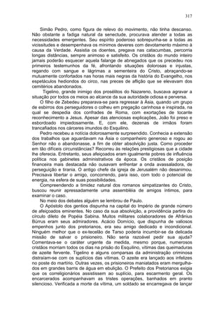 317

     Simão Pedro, como figura de relevo do movimento, não tinha descanso.
Não obstante a fadiga natural da senectude, procurava atender a todas as
necessidades emergentes. Seu espírito poderoso sobrepunha-se a todas as
vicissitudes e desempenhava os mínimos deveres com devotamento máximo à
causa da Verdade. Assistia os doentes, pregava nas catacumbas, percorria
longas distâncias, sempre animoso e satisfeito. Os cristãos do mundo inteiro
jamais poderão esquecer aquela falange de abnegados que os precedeu nos
primeiros testemunhos da fé, afrontando situações dolorosas e injustas,
regando com sangue e lágrimas a sementeira do Cristo, abraçando-se
mutuamente confortados nas horas mais negras da história do Evangelho, nos
espetáculos hediondos do circo, nas preces de aflição que se elevavam dos
cemitérios abandonados.
      Tigelino, grande inimigo dos prosélitos do Nazareno, buscava agravar a
situação por todos os meios ao alcance da sua autoridade odiosa e perversa.
     O filho de Zebedeu preparava-se para regressar à Ásia, quando um grupo
de esbirros dos perseguidores o colheu em pregação carinhosa e inspirada, na
qual se despedia dos confrades de Roma, com exortações de tocante
reconhecimento a Jesus. Apesar das atenciosas explicações, João foi preso e
esbordoado impiedosamente. E, com ele, dezenas de irmãos foram
trancafiados nos cárceres imundos do Esquilino.
     Pedro recebeu a notícia dolorosamente surpreendido. Conhecia a extensão
dos trabalhos que aguardavam na Ásia o companheiro generoso e rogou ao
Senhor não o abandonasse, a fim de obter absolvição justa. Como proceder
em tão difíceis circunstâncias? Recorreu às relações prestigiosas que a cidade
lhe oferecia. Entretanto, seus afeiçoados eram igualmente pobres de influência
política nos gabinetes administrativos da época. Os cristãos de posição
financeira mais destacada não ousavam enfrentar a onda avassaladora, de
perseguição e tirania. O antigo chefe da igreja de Jerusalém não desanimou.
Precisava libertar o amigo, concorrendo, para isso, com todo o potencial de
energia, na esfera de suas possibilidades.
     Compreendendo a timidez natural dos romanos simpatizantes do Cristo,
buscou reunir apressadamente uma assembléia de amigos íntimos, para
examinar o caso.
     No meio dos debates alguém se lembrou de Paulo.
     O Apóstolo dos gentios dispunha na capital do Império de grande número
de afeiçoados eminentes. No caso da sua absolvição, a providência partira do
círculo dileto de Popéia Sabina. Muitos militares colaboradores de Afrânius
Búrrus eram seus admiradores. Acácio Domício, que dispunha de valiosos
empenhos junto dos pretorianos, era seu amigo dedicado e incondicional.
Ninguém melhor que o ex-tecelão de Tarso poderia incumbir-se da delicada
missão de salvar o prisioneiro. Não seria razoável pedir sua ajuda?
Comentava-se o caráter urgente da medida, mesmo porque, numerosos
cristãos morriam todos os dias na prisão do Esquilino, vítimas das queimaduras
de azeite fervente. Tigelino e alguns comparsas da administração criminosa
distraíam-se com os suplícios das vítimas. O azeite era lançado aos infelizes
no poste do martírio. Outras vezes, os prisioneiros maniatados eram mergulha-
dos em grandes barris de água em ebulição. O Prefeito dos Pretorianos exigia
que os correligionários assistissem ao suplício, para escarmento geral. Os
encarcerados acompanhavam as tristes operações, banhados em pranto
silencioso. Verificada a morte da vítima, um soldado se encarregava de lançar
 