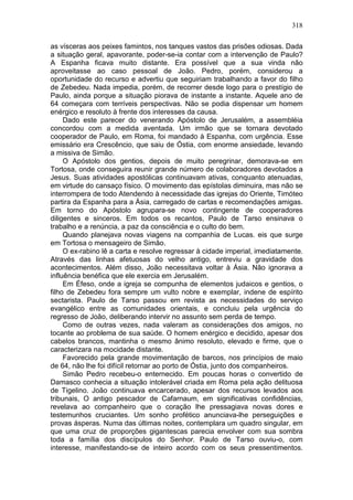 318

as vísceras aos peixes famintos, nos tanques vastos das prisões odiosas. Dada
a situação geral, apavorante, poder-se-ia contar com a intervenção de Paulo?
A Espanha ficava muito distante. Era possível que a sua vinda não
aproveitasse ao caso pessoal de João. Pedro, porém, considerou a
oportunidade do recurso e advertiu que seguiriam trabalhando a favor do filho
de Zebedeu. Nada impedia, porém, de recorrer desde logo para o prestígio de
Paulo, ainda porque a situação piorava de instante a instante. Aquele ano de
64 começara com terríveis perspectivas. Não se podia dispensar um homem
enérgico e resoluto à frente dos interesses da causa.
     Dado este parecer do venerando Apóstolo de Jerusalém, a assembléia
concordou com a medida aventada. Um irmão que se tornara devotado
cooperador de Paulo, em Roma, foi mandado à Espanha, com urgência. Esse
emissário era Crescêncio, que saiu de Óstia, com enorme ansiedade, levando
a missiva de Simão.
     O Apóstolo dos gentios, depois de muito peregrinar, demorava-se em
Tortosa, onde conseguira reunir grande número de colaboradores devotados a
Jesus. Suas atividades apostólicas continuavam ativas, conquanto atenuadas,
em virtude do cansaço físico. O movimento das epístolas diminuira, mas não se
interrompera de todo Atendendo à necessidade das igrejas do Oriente, Timóteo
partira da Espanha para a Ásia, carregado de cartas e recomendações amigas.
Em torno do Apóstolo agrupara-se novo contingente de cooperadores
diligentes e sinceros. Em todos os recantos, Paulo de Tarso ensinava o
trabalho e a renúncia, a paz da consciência e o culto do bem.
     Quando planejava novas viagens na companhia de Lucas. eis que surge
em Tortosa o mensageiro de Simão.
     O ex-rabino lê a carta e resolve regressar à cidade imperial, imediatamente.
Através das linhas afetuosas do velho antigo, entreviu a gravidade dos
acontecimentos. Além disso, João necessitava voltar à Ásia. Não ignorava a
influência benéfica que ele exercia em Jerusalém.
     Em Éfeso, onde a igreja se compunha de elementos judaicos e gentios, o
filho de Zebedeu fora sempre um vulto nobre e exemplar, indene de espírito
sectarista. Paulo de Tarso passou em revista as necessidades do serviço
evangélico entre as comunidades orientais, e concluiu pela urgência do
regresso de João, deliberando intervir no assunto sem perda de tempo.
     Como de outras vezes, nada valeram as considerações dos amigos, no
tocante ao problema de sua saúde. O homem enérgico e decidido, apesar dos
cabelos brancos, mantinha o mesmo ânimo resoluto, elevado e firme, que o
caracterizara na mocidade distante.
     Favorecido pela grande movimentação de barcos, nos princípios de maio
de 64, não lhe foi difícil retornar ao porto de Óstia, junto dos companheiros.
     Simão Pedro recebeu-o enternecido. Em poucas horas o convertido de
Damasco conhecia a situação intolerável criada em Roma pela ação delituosa
de Tigelino. João continuava encarcerado, apesar dos recursos levados aos
tribunais, O antigo pescador de Cafarnaum, em significativas confidências,
revelava ao companheiro que o coração lhe pressagiava novas dores e
testemunhos cruciantes. Um sonho profético anunciava-lhe perseguições e
provas ásperas. Numa das últimas noites, contemplara um quadro singular, em
que uma cruz de proporções gigantescas parecia envolver com sua sombra
toda a família dos discípulos do Senhor. Paulo de Tarso ouviu-o, com
interesse, manifestando-se de inteiro acordo com os seus pressentimentos.
 