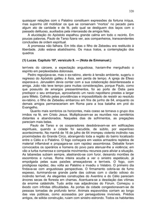 320

quaisquer relações com o Palatino constituem expressões da fortuna iníqua,
mas suponho útil mobilizar os que se conservam “mortos” no pecado para
algum ato de caridade e de fé, pelo qual se desliguem dos laços com o
passado delituoso, auxiliados pela intercessão de amigos fiéis.
     A elucidação do Apóstolo espalhou grande calma em todo o recinto. Em
poucas palavras, Paulo de Tarso fizera ver, aos companheiros, transcendentes
conclusões de ordem espiritual.
     A promessa não falhara. Em três dias o filho de Zebedeu era restituído à
liberdade. João estava abatidíssimo. Os maus tratos, a contemplação dos
quadros

(1) Lucas. Capítulo 16º, versículo 9. — (Nota de Emmanuel.)

terríveis do cárcere, a expectação angustiosa, haviam-lhe mergulhado o
espírito em perplexidades dolorosas.
     Pedro regozijava-se, mas o ex-rabino, atento à tensão ambiente, sugeriu o
regresso do Apóstolo galileu à Ásia, sem perda de tempo. A igreja de Éfeso
esperava-o. Jerusalém devia contar com a sua colaboração desinteressada e
amiga. João não teve tempo para muitas considerações, porque Paulo, como
que possuído de amargos pressentimentos, foi ao porto de Óstia para
predispor o seu embarque, aproveitando um navio napolitano prestes a largar
para Mileto. Colhido pelas providências e impossibilitado de resistir ao resoluto
ex-rabino, o filho de Zebedeu embarcou em fins de junho de 64, enquanto os
demais amigos permaneceriam em Roma para a boa batalha em prol do
Evangelho.
       Quanto mais sombrios os horizontes, mais coeso se tornava o grupo dos
irmãos na fé, em Cristo Jesus. Multiplicavam-se as reuniões nos cemitérios
distantes e abandonados. Naqueles dias de sofrimentos, as pregações
pareciam mais belas.
       Paulo de Tarso e os cooperadores desdobravam-se em edificações
espirituais, quando a cidade foi sacudida, de súbito, por espantoso
acontecimento. Na manhã de 16 de julho de 64 irrompeu violento incêndio nas
proximidades do Grande Circo, abrangendo toda a região do bairro localizado
entre o Célio e o Palatino. O fogo começara em vastos armazéns repletos de
material inflamável e propagara-se com rapidez assombrosa. Debalde foram
convocados os operários e homens do povo para atenuar-lhe a violência; em
vão a turba numerosa e compacta movimentou recursos para aliviar a situação.
As labaredas subiam sempre, alastrando-se com furor, deixando montões de
escombros e ruínas. Roma inteira acudia a ver o sinistro espetáculo, já
empolgada pelas suas paixões ameaçadoras e terríveis. O fogo, com
prodigiosa rapidez, deu volta ao Palatino e invadiu o Velabro. O primeiro dia
findava-se com angustiosas perspectivas. O firmamento cobria-se de fumo
espesso, iluminando-se grande parte das colinas com o clarão odioso do
incêndio terrível. As elegantes construções do Aventino e do Célio pareciam
árvores secas de floresta em chamas. Acentuara-se a desolação das vítimas
da enorme catástrofe. Tudo ardia nas adjacências do Fórum. Começou o
êxodo com infinitas dificuldades. As portas da cidade congestionavam-se de
pessoas tomadas de profundo terror. Animais espavoridos corriam ao longo
das vias públicas, como acossados por perseguidores invisíveis. Prédios
antigos, de sólida construção, ruiam com sinistro estrondo. Todos os habitantes
 
