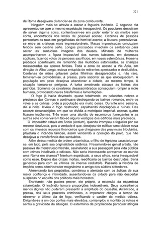 321

de Roma desejavam distanciar-se da zona comburente.
       Ninguém mais se atrevia a atacar a fogueira indômita. O segundo dia
apresentou-se com o mesmo espetáculo inesquecível. Os populares desistiram
de salvar alguma coisa; contentavam-se em poder enterrar os mortos sem
conta, encontrados nos locais de possível acesso. Dezenas de pessoas
percorriam as ruas em gargalhadas de horrível acento; a loucura generalizava-
se entre as criaturas mais impressionáveis. Macas improvisadas conduziam
feridos sem destino certo. Longas procissões invadiam os santuários para
salvar as suntuosas imagens dos deuses. Milhares de mulheres
acompanhavam a figura impassível dos numes tutelares, em dolorosas
súplicas, fazendo votos de penosos sacrifícios, em vozes estentóricas. Homens
piedosos apanhavam, no remoinho das multidões estonteadas, as crianças
massacradas ou apenas feridas. Toda a zona de acesso a Via Ápia, em
direção de Alba Longa, estava entupida de retirantes apressados e desiludidos.
Centenas de mães gritavam pelos filhinhos desaparecidos e, não raro,
tomavam-se providências, à pressa, para socorrer as que enlouqueciam. A
população em peso desejava abandonar a cidade, ao mesmo tempo. A
situação tornara-se perigosa. A turba amotinada atacava as liteiras dos
patrícios. Somente os cavaleiros desassombrados conseguiam romper a mole
humana, provocando novas blasfêmias e lamentações.
       O fogo já havia devorado, quase totalmente, os palacetes nobres e
preciosos das Carinas e continuava destroçando os bairros romanos, entre os
vales e as colinas, onde a população era muito densa. Durante uma semana,
dia e noite, lavrou o fogo destruidor, espalhando desolações e ruínas. Das
catorze circunscrições em que se dividia a metrópole imperial, apenas quatro
ficaram incólumes. Três eram uma aluvião de escombros fumegantes e as
outras sete conservavam tão-só alguns vestígios dos edifícios mais preciosos.
    O imperador estava em Áncio (Antium), quando irrompeu a fogueira por ele
mesmo idealizada, pois a verdade é que, desejoso de edificar uma cidade nova
com os imensos recursos financeiros que chegavam das províncias tributárias,
projetara o incêndio famoso, assim vencendo a oposição do povo, que não
desejava a transferência dos santuários.
     Além dessa medida de ordem urbanística, o filho de Agripina caracterizava-
se, em tudo, pela sua originalidade satânica. Presumindo-se genial artista, não
passava de monstruoso histrião, assinalando a sua passagem pela vida pública
com crimes indeléveis e odiosos. Não seria interessante apresentar ao mundo
uma Roma em chamas? Nenhum espetáculo, a seus olhos, seria inesquecível
como esse. Depois das cinzas mortas, reedificaria os bairros destruídos. Seria
generoso para com as vítimas da imensa catástrofe. Passaria à história do
Império como administrador magnânimo e amigo dos súditos sofredores.
     Alimentando tais propósitos, combinou o atentado com os áulicos de sua
maior confiança e intimidade, ausentando-se da cidade para não despertar
suspeitas no espírito dos políticos mais honestos.
     Entretanto, não pudera prever, ele próprio, a extensão da espantosa
calamidade. O incêndio tomara proporções indesejáveis. Seus conselheiros
menos dignos não puderam pressentir a amplitude do desastre. Arrancado, à
pressa, dos seus prazeres criminosos, o imperador chegou a tempo de
observar o último dia de fogo, verificando o caráter da medida odiosa.
Dirigindo-se a um dos pontos mais elevádos, contemplou o montão de ruínas e
sentiu a gravidade da situação. O extermínio da propriedade particular atingira
 