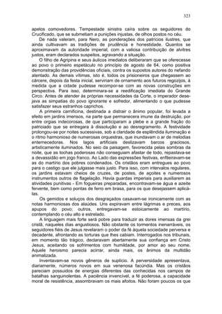 323

apelos comovedores. Tempestade sinistra caíra sobre os seguidores do
Crucificado, que se submetiam a punições injustas, de olhos postos no céu.
     De nada valeram, para Nero, as ponderações dos patrícios ilustres, que
ainda cultivavam as tradições de prudência e honestidade. Quantos se
aproximavam da autoridade imperial, com a valiosa contribuição de alvitres
justos, eram declarados suspeitos, agravando a situação.
     O filho de Agripina e seus áulicos imediatos deliberaram que se oferecesse
ao povo o primeiro espetáculo no princípio de agosto de 64, como positiva
demonstração das providências oficiais, contra os supostos autores do nefando
atentado. As demais vítimas, isto é, todos os prisioneiros que chegassem ao
cárcere, depois da festa inicial, serviriam de ornamento aos futuros regozijos, à
medida que a cidade pudesse recompor-se com as novas construções em
perspectiva. Para isso, determinara-se a reedificação imediata do Grande
Circo. Antes de atender às próprias necessidades da Corte, o imperador dese-
java as simpatias do povo ignorante e sofredor, alimentando o que pudesse
satisfazer seus estranhos caprichos.
     A primeira carnificina, destinada a distrair o ânimo popular, foi levada a
efeito em jardins imensos, na parte que permanecera imune da destruição, por
entre orgias indecorosas, de que participaram a plebe e a grande fração do
patriciado que se entregara à dissolução e ao desregramento. A festividade
prolongou-se por noites sucessivas, sob a claridade de esplêndida iluminação e
o ritmo harmonioso de numerosas orquestras, que inundavam o ar de melodias
enternecedoras. Nos lagos artificiais deslizavam barcos graciosos,
artisticamente iluminados. No seio da paisagem, favorecida pelas sombras da
noite, que as tochas poderosas não conseguiam afastar de todo, repastava-se
a devassidão em jogo franco. Ao Lado das expressões festivas, enfileiravam-se
as do martírio dos pobres condenados. Os cristãos eram entregues ao povo
para o castigo que ele julgasse mais justo. Para isso, com intervalos regulares,
os jardins estavam cheios de cruzes, de postes, de açoites e numerosos
instrumentos outros de flagelação. Havia guardas imperiais para auxiliarem as
atividades punitivas - Em fogueiras preparadas, encontravam-se água e azeite
fervente, bem como pontas de ferro em brasa, para os que desejassem aplicá-
las.
     Os gemidos e soluços dos desgraçados casavam-se ironicamente com as
notas harmoniosas dos alaúdes. Uns expiravam entre lágrimas e preces, aos
apupos do povo; outros, entregavam-se estoicamente ao martírio,
contemplando o céu alto e estrelado.
     A linguagem mais forte será pobre para traduzir as dores imensas da grei
cristã, naqueles dias angustiosos. Não obstante os tormentos inenarráveis, os
seguidores fiéis de Jesus revelaram o poder da fé àquela sociedade perversa e
decadente, afrontando as torturas que lhes cabiam. Interrogados nos tribunais,
em momento tão trágico, declaravam abertamente sua confiança em Cristo
Jesus, aceitando os sofrimentos com humildade, por amor ao seu nome.
Aquele heroismo parecia acirrar, ainda mais, os ânimos da multidão
animalizada.
     Inventavam-se novos gêneros de suplício. A perversidade apresentava,
diariamente, números novos em sua venenosa facúndia. Mas os cristãos
pareciam possuidos de energias diferentes das conhecidas nos campos de
batalhas sanguinolentas. A paciência invencível, a fé poderosa, a capacidade
moral de resistência, assombravam os mais afoitos. Não foram poucos os que
 
