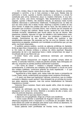 325

    — Sim, irmãos, Deus é mais belo nos dias trágicos. Quando as sombras
ameaçam o caminho, a luz é mais preciosa e mais pura. Nestes dias de
sofrimento e morte, quando a mentira destronou a verdade e a virtude foi
substituida pelo crime, lembremos Jesus no madeiro infamante. A cruz tem,
para nós outros, uma divina mensagem. Não desdenhemos o testemunho
sagrado, quando o Mestre, não obstante imáculo, só alcançou neste mundo
batalhas silenciosas e sofrimentos indefiníveis. Fortaleçamo-nos na idéia de
que seu reino ainda não é deste mundo. Alcemos o espírito à esfera do seu
amor imortal. A cidade dos cristãos não está na Terra; ela não poderia ser a
Jerusalém que crucificou o Enviado Divino, nem a Roma que se comprás em
derramar o sangue dos mártires. Neste mundo, estamos em uma frente de
combate incruento, trabalhando pelo triunfo eterno da paz do Senhor. Não
esperemos, portanto, repousar no lugar do trabalho e dos testemunhos vivos.
Da cidade indestrutível da nossa fé, Jesus nos contempla e balsamiza o
coração. Caminhemos ao seu encontro, através dos suplícios e das
perplexidades dolorosas. Ele ascendeu ao Pai, do cimo do Calvário; nós lhe
seguiremos as pegadas, aceitando com humildade os sofrimentos que, por seu
amor, nos forem reservados...
    O auditório parecia extático, ouvindo as palavras proféticas do Apóstolo.
Entre as lajes frias e impassíveis, os irmãos na fé sentiam-se mais unidos entre
si. Em todos os olhares cintilava a certeza da vitória espiritual. Naquelas
expressões de dor e de esperança havia o tácito compromisso de seguir o
Crucificado até ao seu Reino de Luz.
    O orador fizera uma pausa, sentindo-se dominado por estranhas
comoções.
    Nesse instante inesquecível, um magote de guardas rompeu afoito no
recinto. O centurião Volúmnio, à testa da patrulha armada, fazia íntimações em
alta voz, enquanto os crentes pacíficos estarreciam surpresos.
    — Em nome de César! — bradava o preposto imperial, exultando de
contentamento. E ordenando aos soldados que fechassem o círculo em torno
dos cristãos indefesos, continuava gritando de modo espetacular. — E que
ninguém fuja! Quem o tentar, morre como um cão!
      Apoiando-se a forte cajado, pois, nessa noite não tivera a companhia de
Lucas, Paulo, erecto, evidenciando sua energia moral, exclamou firmemente:
    — E quem vos disse que fugiríamos? Ignorais, porventura, que os cristãos
conhecem o Mestre a quem servem? Sois emissário de um príncipe do mundo,
que estes sepulcros esperam; mas nós somos trabalhadores do Salvador
magnânimo e imortal!...
    Volúmnio fitou-o surpreso. Quem seria aquele velho, cheio de energia e
combatividade?
    Apesar da admiração que lhe inspirava, o centurião manifestou seu
desagrado num sorriso de ironia. Medindo o ex-rabino de alto a baixo, com
olhar de profundo desprezo, acrescentou:
    — Atentem bem no que aqui dizem e fazem...
    E depois de uma gargalhada, dirigiu-se a Paulo com insolência:
    — Como ousas afrontar a autoridade de Augusto? Devem existir, de fato,
diferenças singulares entre o imperador e o crucificado de Jerusalém. Não sei
onde estaria seu poder de salvação para deixar suas vítimas ao abandono, no
fundo dos cárceres ou nos postes do martírio...
    Essas palavras eram pontilhadas de mordaz ironia, mas o Apóstolo
 