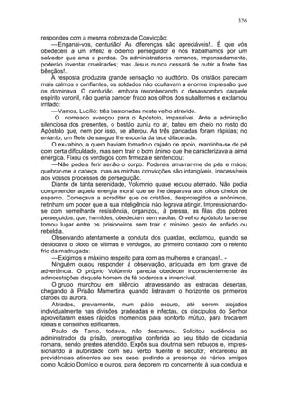 326

respondeu com a mesma nobreza de Convicção:
      — Enganai-vos, centurião! As diferenças são apreciáveis!.. É que vós
obedeceis a um infeliz e odiento perseguidor e nós trabalhamos por um
salvador que ama e perdoa. Os administradores romanos, impensadamente,
poderão inventar crueldades; mas Jesus nunca cessará de nutrir a fonte das
bênçãos!..
      A resposta produzira grande sensação no auditório. Os cristãos pareciam
mais calmos e confiantes, os soldados não ocultavam a enorme impressão que
os dominava. O centurião, embora reconhecendo o desassombro daquele
espírito varonil, não queria parecer fraco aos olhos dos subalternos e exclamou
irritado:
      — Vamos, Lucílio: três bastonadas neste velho atrevido.
       O nomeado avançou para o Apóstolo, impassível. Ante a admiração
silenciosa dos presentes, o bastão zuniu no ar, bateu em cheio no rosto do
Apóstolo que, nem por isso, se alterou. As três pancadas foram rápidas; no
entanto, um filete de sangue lhe escorria da face dilacerada.
      O ex-rabino, a quem haviam tomado o cajado de apoio, mantinha-se de pé
com certa dificuldade, mas sem trair o bom ânimo que lhe caracterizava a alma
enérgica. Fixou os verdugos com firmeza e sentenciou:
      — Não podeis ferir senão o corpo. Podereis amarrar-me de pés e mãos;
quebrar-me a cabeça, mas as minhas convicções são intangíveis, inacessíveis
aos vossos processos de perseguição.
      Diante de tanta serenidade, Volúmnio quase recuou aterrado. Não podia
compreender aquela energia moral que se lhe deparava aos olhos cheios de
espanto. Começava a acreditar que os cristãos, desprotegidos e anônimos,
retinham um poder que a sua inteligência não lograva atingir. Impressionando-
se com semelhante resistência, organizou, à pressa, as filas dos pobres
perseguidos, que, humildes, obedeciam sem vacilar. O velho Apóstolo tarsense
tomou lugar entre os prisioneiros sem trair o mínimo gesto de enfado ou
rebeldia.
      Observando atentamente a conduta dos guardas, exclamou, quando se
deslocava o bloco de vítimas e verdugos, ao primeiro contacto com o relento
frio da madrugada:
      — Exigimos o máximo respeito para com as mulheres e crianças!.. -
      Ninguém ousou responder à observação, articulada em tom grave de
advertência. O próprio Volúmnio parecia obedecer inconscientemente às
admoestações daquele homem de fé poderosa e invencível.
      O grupo marchou em silêncio, atravessando as estradas desertas,
chegando à Prisão Mamertina quando listravam o horizonte os primeiros
clarões da aurora.
      Atirados, previamente, num pátio escuro, até serem alojados
individualmente nas divisões gradeadas e infectas, os discípulos do Senhor
aproveitaram esses rápidos momentos para conforto mútuo, para trocarem
idéias e conselhos edificantes.
      Paulo de Tarso, todavia, não descansou. Solicitou audiência ao
administrador da prisão, prerrogativa conferida ao seu titulo de cidadania
romana, sendo prestes atendido. Expôs sua doutrina sem rebuços e, impres-
sionando a autoridade com seu verbo fluente e sedutor, encareceu as
providências atinentes ao seu caso, pedindo a presença de vários amigos
como Acácio Domício e outros, para deporem no concernente à sua conduta e
 
