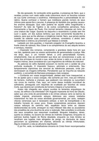 328

     No dia aprazado, foi conduzido entre guardas, à presença de Nero, que o
recebeu curioso num vasto salão onde costumava reunir os favoritos ociosos
da sua Corte criminosa e excêntrica. Interessava-lhe a personalidade do ex-
rabino. Queria conhecer o homem que mobilizara grande número de seus
íntimos para apoiar-lhe o recurso. A presença do Apóstolo dos gentios causou-
lhe enorme decepção. Que valor poderia ter aquele velho insignificante e
franzino? Ao lado de Tigelino e de outros conselheiros perversos, fixou
ironicamente a figura de Paulo. Era incrível tamanho interesse em torno de
uma criatura tão vulgar. Quando se dispunha a recambiá-lo à prisão sem lhe
ouvir o apelo, um dos áulicos lembrou que seria conveniente facultar-lhe a
palavra, para que se lhe aferisse a indigência mental. Nero, que jamais perdia
ocasião de ostentar suas presunções artísticas, considerou o alvitre bem
apresentado e ordenou ao prisioneiro que falasse à vontade.
     Ladeado por dois guardas, o inspirado pregador do Evangelho levantou a
fronte cheia de nobreza, fitou César e os companheiros do seu séquito leviano
e começou, resoluto:
     — Imperador dos romanos, compreendo a grandeza desta hora em que
vos falo, apelando para os vossos sentimentos de generosidade e justiça. Não
me dirijo, aqui, a um homem falível, a uma personalidade humana,
simplesmente, mas ao administrador que deve ser consciencioso e justo, ao
maior dos príncipes do mundo e que, antes de tomar o cetro e a coroa de um
Império imenso, deve considerar-se o pai magnânimo de milhões de criaturas!.
     As palavras do velho Apóstolo ecoavam no recinto com o caráter de uma
profunda revelação. O imperador fixava-o, admirado e enternecido. Seu
temperamento caprichoso era sensível às referências pessoais, onde pre-
dominassem as imagens brilhantes. Percebendo que se impunha ao reduzido
auditório, o convertido de Damasco prosseguiu mais corajoso:
     — Confiando em vossa longanimidade, pleiteei esta hora inesquecível, a
fim de apelar para o vosso coração, não somente por mim, mas por milhares
de homens, mulheres e crianças, que padecem nos cárceres ou sucumbem
nos circos do martírio. Falo, aqui, em nome dessa multidão incontável de
sofredores, perseguida com requintes de crueldade por favoritos de vossa
Corte, que deveria ser constituída de homens íntegros e humanitários.
     Acaso não chegarão aos vossos ouvidos os lamentos angustiosos da
viuvez, da velhice e da orfandade? Oh! Augusto imperante do trono de Cláudio,
sabei que uma onda de perversidade e de crimes odiosos varre os bairros da
cidade imperial, arrancando soluços dolorosos aos vossos tutelados
miserandos! Ao lado da vossa atividade governamental, por certo, rastejam
víboras venenosas que é necessário extirpar, a bem da tranqüilidade e do
trabalho honesto do vosso povo. Esses cooperadores perversos desviam
vossos esforços do caminho reto, espalham terror entre as classes
desfavorecidas da sorte, ameaçam os mais infelizes! São eles os acusadores
dos prosélitos de uma doutrina de amor e redenção. Não acrediteis no embuste
dos seus conselhos que ressumam crueldade. Ninguém trabalhou, talvez,
quanto os cristãos, no socorro às vítimas do incêndio voraginoso. Enquanto os
patrícios ilustres fugiam de Roma desolada, enquanto os mais timidos se
recolhiam aos lugares mais abrigados de perigo, os discípulos de Jesus
percorriam os quarteirões em chamas, aliviando as vítimas infortunadas.
Alguns imolaram a vida ao altruísmo dignificador.
     E por fim, vede, os trabalhadores sinceros do Cristo foram recompensados
 