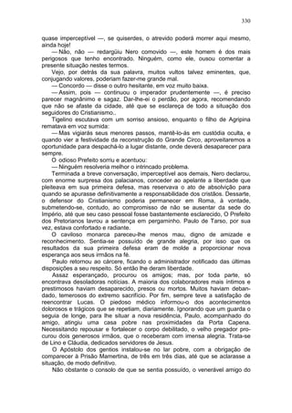 330

quase imperceptível —, se quiserdes, o atrevido poderá morrer aqui mesmo,
ainda hoje!
    — Não, não — redargüiu Nero comovido —, este homem é dos mais
perigosos que tenho encontrado. Ninguém, como ele, ousou comentar a
presente situação nestes termos.
    Vejo, por detrás da sua palavra, muitos vultos talvez eminentes, que,
conjugando valores, poderiam fazer-me grande mal.
    — Concordo — disse o outro hesitante, em voz muito baixa.
    — Assim, pois — continuou o imperador prudentemente —, é preciso
parecer magnânimo e sagaz. Dar-lhe-ei o perdão, por agora, recomendando
que não se afaste da cidade, até que se esclareça de todo a situação dos
seguidores do Cristianismo..
    Tigelino escutava com um sorriso ansioso, enquanto o filho de Agripina
rematava em voz sumida:
    — Mas vigiarás seus menores passos, mantê-lo-ás em custódia oculta, e
quando vier a festividade da reconstrução do Grande Circo, aproveitaremos a
oportunidade para despachá-lo a lugar distante, onde deverá desaparecer para
sempre.
    O odioso Prefeito sorriu e acentuou:
    — Ninguém resolveria melhor o intrincado problema.
    Terminada a breve conversação, imperceptível aos demais, Nero declarou,
com enorme surpresa dos palacianos, conceder ao apelante a liberdade que
pleiteava em sua primeira defesa, mas reservava o ato de absolvição para
quando se apurasse definitivamente a responsabilidade dos cristãos. Dessarte,
o defensor do Cristianismo poderia permanecer em Roma, à vontade,
submetendo-se, contudo, ao compromisso de não se ausentar da sede do
Império, até que seu caso pessoal fosse bastantemente esclarecido, O Prefeito
dos Pretorianos lavrou a sentença em pergaminho. Paulo de Tarso, por sua
vez, estava confortado e radiante.
    O caviloso monarca pareceu-lhe menos mau, digno de amizade e
reconhecimento. Sentia-se possuído de grande alegria, por isso que os
resultados da sua primeira defesa eram de molde a proporcionar nova
esperança aos seus irmãos na fé.
     Paulo retornou ao cárcere, ficando o administrador notificado das últimas
disposições a seu respeito. Só então lhe deram liberdade.
     Assaz esperançado, procurou os amigos; mas, por toda parte, só
encontrava desoladoras notícias. A maioria dos colaboradores mais íntimos e
prestimosos haviam desaparecido, presos ou mortos. Muitos haviam deban-
dado, temerosos do extremo sacrifício. Por fim, sempre teve a satisfação de
reencontrar Lucas. O piedoso médico informou-o dos acontecimentos
dolorosos e trágicos que se repetiam, diariamente. Ignorando que um guarda o
seguia de longe, para lhe situar a nova residência, Paulo, acompanhado do
amigo, atingiu uma casa pobre nas proximidades da Porta Capena.
Necessitando repousar e fortalecer o corpo debilitado, o velho pregador pro-
curou dois generosos irmãos, que o receberam com imensa alegria. Trata-se
de Lino e Cláudia, dedicados servidores de Jesus.
     O Apóstolo dos gentios instalou-se no lar pobre, com a obrigação de
comparecer à Prisão Mamertina, de três em três dias, até que se aclarasse a
situação, de modo definitivo.
     Não obstante o consolo de que se sentia possuído, o venerável amigo do
 