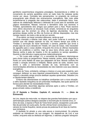 331

gentilismo experimentava singulares presságios. Surpreendia-se a refletir no
coroamento da carreira apostólica como se nada mais lhe restasse senão
morrer por Jesus. Combatia tais pensamentos, no propósito de continuar
propugnando pela difusão dos ensinamentos evangélicos. Não mais pôde
encaminhar-se à pregação das catacumbas, dada a prostração física, mas,
valia-se da colaboração afetuosa e dedicada de Lucas para as epístolas que
julgava necessárias. Nessas, inclui-se a derradeira carta que escreveu a
Timóteo, aproveitando dois amigos que partiam para a Ásia. Paulo escreve
esse último documento ao discípulo muito amado, tomando-se de singulares
emoções que lhe enchem os olhos de lágrimas abundantes. Sua alma
generosa deseja confiar ao filho de Eunice as últimas disposições, mas luta
consigo mesmo, de modo a não se dar por vencido.
     O ex-rabino, ao traçar conceitos afetuosos, sente-se qual
discípulo chamado a esferas mais altas, sem poder furtar-se à condição de
homem que não deseja capitular na luta. Ao mesmo tempo que confia a
Timóteo a convicção de haver terminado a carreira, pede-lhe que envie a
ampla capa de couro deixada em Trôade, em casa de Carpo, visto necessitar
de agasalho para o corpo abatido. Enquanto lhe envia as últimas impressões
cheias de prudência e carinho, roga os seus bons ofícios para que João
Marcos venha à sede do Império, a fim de auxiliá-lo no serviço apostólico.
Quando a mão trêmula e rugosa escreve melancolicamente:
     — “Só Lucas está comigo” (1), o convertido de Damasco interrompe-se
para chorar sobre os pergaminhos. Nesse instante, porém, sente afagar-lhe a
fronte um como flabelo de asas que adejassem de leve. Brando conforto lhe
invade o coração amoroso e intrépido. Nesse ponto da carta, recobra novo
ânimo e volta a demonstrar decisão de luta, terminando com as
recomendações atinentes às necessidades da vida material e aos seus labores
evangélicos.
     Paulo de Tarso, entretanto, entrega a missiva a Lucas para expedi-la, sem
conseguir disfarçar os seus lúgubres pressentimentos. Em vão, o carinhoso
médico e devotado amigo procura desfazer aquelas apreensões. Debalde Lino
e Cláudia tentam distrai-lo.
     Embora não abandonasse os trabalhos condizentes com a nova situação,
o velho Apóstolo mergulhou-se em profundas meditações, das quais apenas se
forrava para atender às necessidades triviais.
     Efetivamente, decorridas algumas semanas após a carta a Timóteo, um
grupo armado visitou a residência

(1) 2ª Epístola a Timóteo. Capítulo 4º, versículo 11.           — (Nota de
Emmanuel)

de Lino, depois de meia-noite, na véspera das grandes festividades com que a
administração pública desejava assinalar a reconstrução do Grande Circo, O
dono da casa, a esposa e Paulo de Tarso foram presos, escapando Lucas pelo
fato de pernoitar em outra parte. As três vítimas foram conduzidas a um
cárcere do monte Esquilino, dando provas de poderosa fé em face do martírio
que começava.
    O Apóstolo foi atirado a uma cela escura e incomunicável, Os próprios
soldados se intimidavam da sua coragem. Ao despedir-se de Lino e sua
mulher, enquanto esta se desfazia em lágrimas, o valoroso pregador abraçava-
 