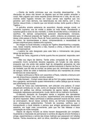 333

    — Ciente da tarefa criminosa que vos incumbe desempenhar .. Os
discípulos de Jesus não temem os algozes que só lhes podem aniquilar o
corpo. Não julgueis que vossa espada possa eliminar-me a vida, de vez que,
vivendo estes fugazes minutos em corpo carnal, isso significa que vou
penetrar, sem mais demora, nos tabernáculos da vida eterna, com o meu
Senhor Jesus-Cristo, o mesmo que vos tomará contas, tanto quanto a Nero e
Tigelino ....
     A patrulha sinistra estarrecia de assombro. Aquela energia moral, no
momento supremo, era de molde a abalar os mais fortes. Percebendo a
surpresa geral e cioso do seu mandato, o chefe da escolta tomou a iniciativa do
sacrifício. Os demais companheiros pareciam desorientados, nervosos,
trêmulos. O inflexível preposto de Tigelino, porém, ordenou ao prisioneiro que
desse vinte passos à frente. Paulo de Tarso caminhou serena-mente, embora,
no íntimo, se recomendasse a Jesus, compreendendo a necessidade de
amparo espiritual para o testemunho supremo.
     Ao chegar no local indicado, o sequaz de Tigelino desembainhou a espada,
mas, nesse instante, tremeu-lhe a mão, fixando a vítima, e falou-lhe em tom
quase imperceptível:
     — Lastimo ter sido designado para este feito e íntimamente não posso
deixar de lamentar-vos...
     Paulo de Tarso, erguendo a fronte quanto lhe era possível, respondeu sem
hesitar:
     — Não sou digno de lástima. Tende antes compaixão de vós mesmo,
porqüanto morro cumprindo deveres sagrados, em função de vida eterna;
enquanto que vós ainda não podeis fugir às obrigações grosseiras da vida
transitória. Chorai por vós, sim, porque eu partirei buscando o Senhor da Paz e
da Verdade, que dá vida ao mundo; ao passo que vós, terminada vossa tarefa
de sangue, tereis de voltar à hedionda convivência dos mandantes de crimes
tenebrosos da vossa época!...
     O algoz continuava a fitá-lo com assombro e Paulo, notando a tremura com
que ele empunhava a espada, concitou resoluto:
     —Não tremais!... Cumpri vosso dever até ao fim! Um golpe violento fendeu-
lhe a garganta, seccionando quase inteiramente a velha cabeça que se nevara
aos sofrimentos do mundo.
     Paulo de Tarso caiu redondamente, sem articular uma palavra. O corpo
alquebrado embolou-se no solo, como um despojo horrendo e inútil. O sangue
jorrava em golfões nas últimas contrações da agonia rápida, enquanto a
expedição regressava penosamente, muda, dentro da luz matinal e triunfante.
    O valoroso discípulo do Evangelho sentia a angústia das derradeiras
repercussões físicas; mas, aos poucos, experimentava uma sensação branda
de alívio reparador. Mãos carinhosas e solicitas pareciam tocá-lo de leve, como
se arrancassem, tão-só nesse contacto divino, as terríveis impressões dos
seus amargurosos padecimentos. Tomado de surpresa, verificou que o
transportavam a local distante e pensou que amigos generosos desejavam
assisti-lo, em lugar mais conveniente, para que lhe não faltasse a doce
consolação da morte tranqüila.
    Depois de alguns minutos as dores haviam desaparecido por completo.
Guardando a impressão de permanecer à sombra de alguma árvore frondosa e
amiga, experimentava a carícia das brisas matinais que passavam em lufadas
frescas. Tentou levantar-se, abrir os olhos, identificar a paisagem. Impossível!
 