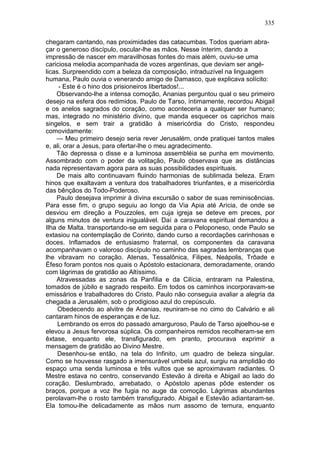 335

chegaram cantando, nas proximidades das catacumbas. Todos queriam abra-
çar o generoso discípulo, oscular-lhe as mãos. Nesse ínterim, dando a
impressão de nascer em maravilhosas fontes do mais além, ouviu-se uma
cariciosa melodia acompanhada de vozes argentinas, que deviam ser angé-
licas. Surpreendido com a beleza da composição, intraduzível na linguagem
humana, Paulo ouvia o venerando amigo de Damasco, que explicava solícito:
     - Este é o hino dos prisioneiros libertados!...
    Observando-lhe a intensa comoção, Ananias perguntou qual o seu primeiro
desejo na esfera dos redimidos. Paulo de Tarso, íntimamente, recordou Abigail
e os anelos sagrados do coração, como aconteceria a qualquer ser humano;
mas, integrado no ministério divino, que manda esquecer os caprichos mais
singelos, e sem trair a gratidão à misericórdia do Cristo, respondeu
comovidamente:
    — Meu primeiro desejo seria rever Jerusalém, onde pratiquei tantos males
e, ali, orar a Jesus, para ofertar-lhe o meu agradecimento.
    Tão depressa o disse e a luminosa assembléia se punha em movimento.
Assombrado com o poder da volitação, Paulo observava que as distâncias
nada representavam agora para as suas possibilidades espirituais.
    De mais alto continuavam fluindo harmonias de sublimada beleza. Eram
hinos que exaltavam a ventura dos trabalhadores triunfantes, e a misericórdia
das bênçãos do Todo-Poderoso.
    Paulo desejava imprimir à divina excursão o sabor de suas reminiscências.
Para esse fim, o grupo seguiu ao longo da Via Apia até Arícia, de onde se
desviou em direção a Pouzzoles, em cuja igreja se deteve em preces, por
alguns minutos de ventura inigualável. Daí a caravana espiritual demandou a
Ilha de Malta. transportando-se em seguida para o Peloponeso, onde Paulo se
extasiou na contemplação de Corinto, dando curso a recordações carinhosas e
doces. Inflamados de entusiasmo fraternal, os componentes da caravana
acompanhavam o valoroso discípulo no caminho das sagradas lembranças que
lhe vibravam no coração. Atenas, Tessalônica, Filipes, Neápolis, Trôade e
Éfeso foram pontos nos quais o Apóstolo estacionara, demoradamente, orando
com lágrimas de gratidão ao Altíssimo.
    Atravessadas as zonas da Panfilia e da Cilícia, entraram na Palestina,
tomados de júbilo e sagrado respeito. Em todos os caminhos incorporavam-se
emissários e trabalhadores do Cristo. Paulo não conseguia avaliar a alegria da
chegada a Jerusalém, sob o prodigioso azul do crepúsculo.
     Obedecendo ao alvitre de Ananias, reuniram-se no cimo do Calvário e ali
cantaram hinos de esperanças e de luz.
     Lembrando os erros do passado amarguroso, Paulo de Tarso ajoelhou-se e
elevou a Jesus fervorosa súplica. Os companheiros remidos recolheram-se em
êxtase, enquanto ele, transfigurado, em pranto, procurava exprimir a
mensagem de gratidão ao Divino Mestre.
     Desenhou-se então, na tela do Infinito, um quadro de beleza singular.
Como se houvesse rasgado a imensurável umbela azul, surgiu na amplidão do
espaço uma senda luminosa e três vultos que se aproximavam radiantes. O
Mestre estava no centro, conservando Estevão à direita e Abigail ao lado do
coração. Deslumbrado, arrebatado, o Apóstolo apenas pôde estender os
braços, porque a voz lhe fugia no auge da comoção. Lágrimas abundantes
perolavam-lhe o rosto também transfigurado. Abigail e Estevão adiantaram-se.
Ela tomou-lhe delicadamente as mãos num assomo de ternura, enquanto
 