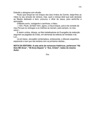 336

Estevão o abraçava com efusão.
    Paulo quis lançar-se nos braços dos dois irmãos de Corinto, beijar-lhes as
mãos no seu arroubo de ventura, mas, qual a criança dócil que tudo devesse
ao Mestre dedicado e bom, procurou o olhar de Jesus, para sentir-lhe a
aprovação.
    O Mestre sorriu, indulgente e carinhoso, e falou:
    — Sim, Paulo, sê feliz! Vem, agora, a meus braços, pois é da vontade de
meu Pai que os verdugos e os mártires se reúnam, para sempre, no meu
reino!...
    E assim unidos, ditosos, os fiéis trabalhadores do Evangelho da redenção
seguiram as pegadas do Cristo, em demanda às esferas da Verdade e da
Luz...
    Lá em baixo, Jerusalém contemplava, embevecida, o dilúculo vespertino,
esperando o luar que não tardaria com os primeiros clarões...

NOTA DA EDITORA: A esta série de romances históricos, pertencem “Há
Dois Mil Anos”, “50 Anos Depois” e “Ave, Cristo!”, todos do mesmo
Autor.

                                     Fim
 