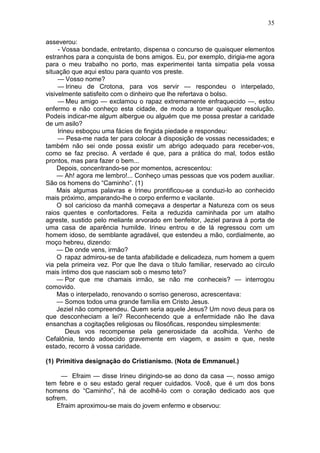 35

asseverou:
     - Vossa bondade, entretanto, dispensa o concurso de quaisquer elementos
estranhos para a conquista de bons amigos. Eu, por exemplo, dirigia-me agora
para o meu trabalho no porto, mas experimentei tanta simpatia pela vossa
situação que aqui estou para quanto vos preste.
     — Vosso nome?
     — Irineu de Crotona, para vos servir — respondeu o interpelado,
visivelmente satisfeito com o dinheiro que lhe refertava o bolso.
     — Meu amigo — exclamou o rapaz extremamente enfraquecido —, estou
enfermo e não conheço esta cidade, de modo a tomar qualquer resolução.
Podeis indicar-me algum albergue ou alguém que me possa prestar a caridade
de um asilo?
     Irineu esboçou uma fácies de fingida piedade e respondeu:
     — Pesa-me nada ter para colocar à disposição de vossas necessidades; e
também não sei onde possa existir um abrigo adequado para receber-vos,
como se faz preciso. A verdade é que, para a prática do mal, todos estão
prontos, mas para fazer o bem...
    Depois, concentrando-se por momentos, acrescentou:
    — Ah! agora me lembro!... Conheço umas pessoas que vos podem auxiliar.
São os homens do “Caminho”. (1)
    Mais algumas palavras e Irineu prontificou-se a conduzi-lo ao conhecido
mais próximo, amparando-lhe o corpo enfermo e vacilante.
    O sol caricioso da manhã começava a despertar a Natureza com os seus
raios quentes e confortadores. Feita a reduzida caminhada por um atalho
agreste, sustido pelo meliante arvorado em benfeitor, Jeziel parava à porta de
uma casa de aparência humilde. Irineu entrou e de lá regressou com um
homem idoso, de semblante agradável, que estendeu a mão, cordialmente, ao
moço hebreu, dizendo:
    — De onde vens, irmão?
    O rapaz admirou-se de tanta afabilidade e delicadeza, num homem a quem
via pela primeira vez. Por que lhe dava o título familiar, reservado ao círculo
mais íntimo dos que nasciam sob o mesmo teto?
    — Por que me chamais irmão, se não me conheceis? — interrogou
comovido.
    Mas o interpelado, renovando o sorriso generoso, acrescentava:
    — Somos todos uma grande família em Cristo Jesus.
    Jeziel não compreendeu. Quem seria aquele Jesus? Um novo deus para os
que desconheciam a lei? Reconhecendo que a enfermidade não lhe dava
ensanchas a cogitações religiosas ou filosóficas, respondeu simplesmente:
        Deus vos recompense pela generosidade da acolhida. Venho de
Cefalônia, tendo adoecido gravemente em viagem, e assim e que, neste
estado, recorro à vossa caridade.

(1) Primitiva designação do Cristianismo. (Nota de Emmanuel.)

     — Efraim — disse Irineu dirigindo-se ao dono da casa —, nosso amigo
tem febre e o seu estado geral requer cuidados. Você, que é um dos bons
homens do “Caminho”, há de acolhê-lo com o coração dedicado aos que
sofrem.
    Efraim aproximou-se mais do jovem enfermo e observou:
 