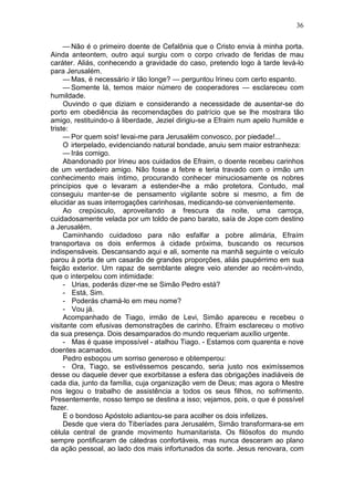 36

     — Não é o primeiro doente de Cefalônia que o Cristo envia à minha porta.
Ainda anteontem, outro aqui surgiu com o corpo crivado de feridas de mau
caráter. Aliás, conhecendo a gravidade do caso, pretendo logo à tarde levá-lo
para Jerusalém.
     — Mas, é necessário ir tão longe? — perguntou Irineu com certo espanto.
     — Somente lá, temos maior número de cooperadores — esclareceu com
humildade.
     Ouvindo o que diziam e considerando a necessidade de ausentar-se do
porto em obediência às recomendações do patrício que se lhe mostrara tão
amigo, restituindo-o à liberdade, Jeziel dirigiu-se a Efraim num apelo humilde e
triste:
     — Por quem sois! levai-me para Jerusalém convosco, por piedade!...
     O irterpelado, evidenciando natural bondade, anuiu sem maior estranheza:
     — Irás comigo.
     Abandonado por Irineu aos cuidados de Efraim, o doente recebeu carinhos
de um verdadeiro amigo. Não fosse a febre e teria travado com o irmão um
conhecimento mais íntimo, procurando conhecer minuciosamente os nobres
princípios que o levaram a estender-lhe a mão protetora. Contudo, mal
conseguiu manter-se de pensamento vigilante sobre si mesmo, a fim de
elucidar as suas interrogações carinhosas, medicando-se convenientemente.
     Ao crepúsculo, aproveitando a frescura da noite, uma carroça,
cuidadosamente velada por um toldo de pano barato, saía de Jope com destino
a Jerusalém.
     Caminhando cuidadoso para não esfalfar a pobre alimária, Efraím
transportava os dois enfermos à cidade próxima, buscando os recursos
indispensáveis. Descansando aqui e ali, somente na manhã seguinte o veículo
parou à porta de um casarão de grandes proporções, aliás paupérrimo em sua
feição exterior. Um rapaz de semblante alegre veio atender ao recém-vindo,
que o interpelou com intimidade:
     - Urias, poderás dizer-me se Simão Pedro está?
     - Está, Sim.
     - Poderás chamá-lo em meu nome?
     - Vou já.
     Acompanhado de Tiago, irmão de Levi, Simão apareceu e recebeu o
visitante com efusivas demonstrações de carinho. Efraim esclareceu o motivo
da sua presença. Dois desamparados do mundo requeriam auxílio urgente.
     - Mas é quase impossível - atalhou Tiago. - Estamos com quarenta e nove
doentes acamados.
     Pedro esboçou um sorriso generoso e obtemperou:
     - Ora, Tiago, se estivéssemos pescando, seria justo nos eximíssemos
desse ou daquele dever que exorbitasse a esfera das obrigações inadiáveis de
cada dia, junto da família, cuja organização vem de Deus; mas agora o Mestre
nos legou o trabalho de assistência a todos os seus filhos, no sofrimento.
Presentemente, nosso tempo se destina a isso; vejamos, pois, o que é possível
fazer.
     E o bondoso Apóstolo adiantou-se para acolher os dois infelizes.
     Desde que viera do Tiberíades para Jerusalém, Simão transformara-se em
célula central de grande movimento humanitarista. Os filósofos do mundo
sempre pontificaram de cátedras confortáveis, mas nunca desceram ao plano
da ação pessoal, ao lado dos mais infortunados da sorte. Jesus renovara, com
 