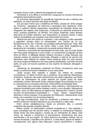37

exemplos divinos, todo o sistema de pregação da virtude.
     Chamando a si os aflitos e os enfermos, inaugurara no mundo a fórmula da
verdadeira benemerência social.
     As primeiras organizações de assistência ergueram-se com o esforço dos
apóstolos, ao influxo amoroso das lições do Mestre.
     Era por esse motivo que a residência de Pedro, doação de vários amigos
do "Caminho", regurgitava de enfermos e desvalidos sem esperança. Eram
velhos a exibirem úlceras asquerosas, procedentes de Cesaréia; loucos que
chegavam das regiões mais longínquas, conduzidos por parentes ansiosos de
alívio; crianças paralíticas, da Iduméia, nos braços maternais, todos atraidos
pela fama do profeta nazareno, que ressuscitava os próprios mortos e sabia
restituir tranqüilidade aos corações mais infortunados do mundo.
     Natural era que nem todos se curassem, o que obrigava o velho pescador
a agasalhar consigo todos os necessitados, com carinho de um pai.
Recolhendo-se ali, com a família, era auxiliado particularmente por Tiago, filho
de Alfeu, e por João; mas, em breve, Filipe e suas filhas instalavam-se
igualmente em Jerusalém, cooperando no grande esforço fraternal.
     Tamanho o movimento de necessitados de toda sorte, que há muito Simão
não mais podia entregar-se a outro mister, no concernente à pregação da Boa
Nova do Reino. A dilatação desses misteres vinculara o antigo discípulo aos
maiores núcleos do judaísmo dominante. Obrigado a valer-se do socorro dos
elementos mais notáveis da cidade, Pedro sentia-se cada vez mais escravo
dos seus amigos benfeitores e dos seus pobres beneficiados, acorridos de toda
parte, em grau de recurso supremo ao seu espírito de discípulo abnegado e
sincero.
     Atendendo às solicitações confiantes de Efraim, providenciou para que
ambos os enfermos fossem instalados na sua casa pobre.
     Jeziel ocupou leito asseado e singelo, em estado de completa
inconsciência, no delírio da febre que o prostrava. Suas palavras desconexas,
entretanto, revelavam tão exato conhecimento dos textos sagrados, que Pedro
e João se interessaram de modo especial por aquele jovem de faces
macilentas e tristes. Mormente Simão, passava longas horas entretido em ouvi-
lo, anotando-lhe os conceitos profundos, embora filhos da exaltação febril.
     Decorridas duas semanas exaustivas, Jeziel melhorou, rearmonizando as
próprias faculdades para melhor analisar e sentir a nova situação. Afeiçoara-se
a Pedro, como um filho afetuoso ao legitimo pai. Notando-lhe o carinho, de leito
em leito, de necessitado a necessitado, o       moço hebreu experimentava
deliciosa e íntima surpresa, O ex-pescador de Cafarnaum, relativamente moço
ainda, era o exemplo vivo da renúncia fraterna.
    Tão logo convalescente, Jeziel foi transferido a ambiente mais calmo, à
sombra amena de vetustas tamareiras que circundavam a velha casa.
    Entre ambos estabelecera-se, desde os primeiros dias, a corrente
magnética das grandes atrações afetivas.
    Nessa manhã, as observações amáveis sucediam-se e, não obstante a
justa curiosidade que lhe pairava nalma, a respeito do interessante hóspede,
Simão ainda não tinha logrado o ensejo de um intercâmbio de idéias, mais
íntimo, de maneira a sondar-lhe os pensamentos, inteirando-se dos seus
sentimentos e da sua origem. Ao sopro generoso da aragem matinal, sob as
árvores frondosas, o Apóstolo criou ânimo e, a certa altura, depois de distrair o
convalescente com alguns ditos afetuosos, buscou penetrar-lhe o mistério,
 