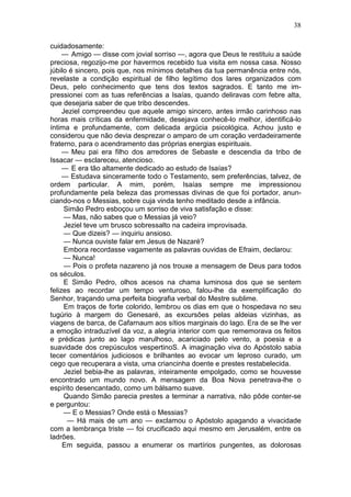 38

cuidadosamente:
     — Amigo — disse com jovial sorriso —, agora que Deus te restituiu a saúde
preciosa, regozijo-me por havermos recebido tua visita em nossa casa. Nosso
júbilo é sincero, pois que, nos mínimos detalhes da tua permanência entre nós,
revelaste a condição espiritual de filho legítimo dos lares organizados com
Deus, pelo conhecimento que tens dos textos sagrados. E tanto me im-
pressionei com as tuas referências a Isaías, quando deliravas com febre alta,
que desejaria saber de que tribo descendes.
     Jeziel compreendeu que aquele amigo sincero, antes irmão carinhoso nas
horas mais críticas da enfermidade, desejava conhecê-lo melhor, identificá-lo
íntima e profundamente, com delicada argúcia psicológica. Achou justo e
considerou que não devia desprezar o amparo de um coração verdadeiramente
fraterno, para o acendramento das próprias energias espirituais.
     — Meu pai era filho dos arredores de Sebaste e descendia da tribo de
Issacar — esclareceu, atencioso.
     — E era tão altamente dedicado ao estudo de Isaías?
     — Estudava sinceramente todo o Testamento, sem preferências, talvez, de
ordem particular. A mim, porém, Isaías sempre me impressionou
profundamente pela beleza das promessas divinas de que foi portador, anun-
ciando-nos o Messias, sobre cuja vinda tenho meditado desde a infância.
      Simão Pedro esboçou um sorriso de viva satisfação e disse:
      — Mas, não sabes que o Messias já veio?
      Jeziel teve um brusco sobressalto na cadeira improvisada.
      — Que dizeis? — inquiriu ansioso.
      — Nunca ouviste falar em Jesus de Nazaré?
      Embora recordasse vagamente as palavras ouvidas de Efraim, declarou:
      — Nunca!
      — Pois o profeta nazareno já nos trouxe a mensagem de Deus para todos
os séculos.
      E Simão Pedro, olhos acesos na chama luminosa dos que se sentem
felizes ao recordar um tempo venturoso, falou-lhe da exemplificação do
Senhor, traçando uma perfeita biografia verbal do Mestre sublime.
      Em traços de forte colorido, lembrou os dias em que o hospedava no seu
tugúrio à margem do Genesaré, as excursões pelas aldeias vizinhas, as
viagens de barca, de Cafarnaum aos sítios marginais do lago. Era de se lhe ver
a emoção intraduzível da voz, a alegria interior com que rememorava os feitos
e prédicas junto ao lago marulhoso, acariciado pelo vento, a poesia e a
suavidade dos crepúsculos vespertinoS. A imaginação viva do Apóstolo sabia
tecer comentários judiciosos e brilhantes ao evocar um leproso curado, um
cego que recuperara a vista, uma criancinha doente e prestes restabelecida.
      Jeziel bebia-lhe as palavras, inteiramente empolgado, como se houvesse
encontrado um mundo novo. A mensagem da Boa Nova penetrava-lhe o
espírito desencantado, como um bálsamo suave.
      Quando Simão parecia prestes a terminar a narrativa, não pôde conter-se
e perguntou:
      — E o Messias? Onde está o Messias?
       — Há mais de um ano — exclamou o Apóstolo apagando a vivacidade
com a lembrança triste — foi crucificado aqui mesmo em Jerusalém, entre os
ladrões.
     Em seguida, passou a enumerar os martírios pungentes, as dolorosas
 