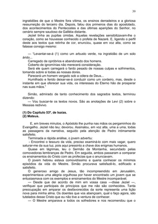 39

ingratidões de que o Mestre fora vítima, os ensinos derradeiros e a gloriosa
ressurreição do terceiro dia. Depois, falou dos primeiros dias do apostolado,
dos acontecimentos do Pentecostes e das últimas aparições do Senhor, no
cenário sempre saudoso da Galiléia distante.
    Jeziel tinha as pupilas úmidas. Aquelas revelações sensibilizavam-lhe o
coração, como se houvesse conhecido o profeta de Nazaré. E, ligando o perfil
deste aos textos que retinha de cor, enunciou, quase em voz alta, como se
falasse consigo mesmo:

    — “Levantar-se-á (1) como um arbusto verde, na ingratidão de um solo
árido...
    Carregado de opróbrios e abandonado dos homens.
    Coberto de ignomínias não merecerá consideração.
    Será ele quem carregará o fardo pesado de nossas culpas e sofrimentos,
tomando sobre si todas as nossas dores.
    Parecerá um homem vergado sob a cólera de Deus...
    Humilhado e ferido deixar-se-á conduzir como um cordeiro, mas, desde o
instante em que oferecer sua vida, os interesses do Eterno hão de prosperar
nas suas mãos.”

    Simão, admirado de tanto conhecimento dos sagrados textos, terminou
dizendo:
    — Vou buscar-te os textos novos. São as anotações de Levi (2) sobre o
Messias redivivo.

(1) Do Capítulo 53º, de Isaías.
(2) Mateus.

      E, em breves minutos, o Apóstolo lhe punha nas mãos os pergaminhos do
Evangelho. Jeziel não leu; devorou. Assinalou, em voz alta, uma a uma, todas
as passagens da narrativa, seguido pela atenção de Pedro intimamente
satisfeito.
    Terminada a rápida análise, o jovem advertiu:
     - Encontrei o tesouro da vida, preciso examiná-lo com mais vagar, quero
saturar-me da sua luz, pois aqui pressinto a chave dos enigmas humanos.
    Quase em lágrimas, leu o Sermão da Montanha, secundado pelas
comovedoras lembranças de Pedro. Em seguida, ambos passaram a comparar
os ensinamentos do Cristo com as profecias que o anunciavam.
    O jovem hebreu estava comovidíssimo e queria conhecer os mínimos
episódios da vida do Mestre. Simão procurava satisfazê-lo, edificado e
satisfeito.
    O generoso amigo de Jesus, tão incompreendido em Jerusalém,
experimentava uma alegria orgulhosa por haver encontrado um jovem que se
entusiasmava com os exemplos e ensinamentos do Mestre incomparável.
    — Desde que dei acordo de mim em vossa casa —disse Jeziel —,
verifiquei que participais de princípios que me não são conhecidos. Tanta
preocupação em amparar os desfavorecidos da sorte representa uma lição
nova para minha alma. Os doentes que vos abençoam, qual o faço agora, são
tutelados desse Cristo que eu não tive a ventura de conhecer.
    — O Mestre amparava a todos os sofredores e nos recomendou que o
 
