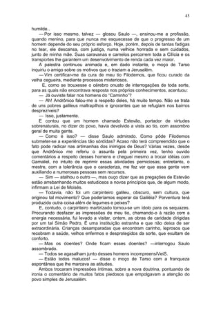 45

humilde..
     — Por isso mesmo, talvez — glosou Saulo —, ensinou-me a profissão,
quando menino, para que nunca me esquecesse de que o progresso de um
homem depende do seu próprio esforço. Hoje, porém, depois de tantas fadigas
no tear, ele descansa, com justiça, numa velhice honrada e sem cuidados,
junto de minha mãe. Suas caravanas e camelos percorrem toda a Cilícia e os
transportes lhe garantem um desenvolvimento de renda cada vez maior.
     A palestra continuou animada e, em dado instante, o moço de Tarso
inquiriu o amigo sobre os motivos que o traziam a Jerusalém.
     — Vim certificar-me da cura de meu tio Filodemos, que ficou curado da
velha cegueira, mediante processos misteriosos.
      E, como se trouxesse o cérebro onusto de interrogações de toda sorte,
para as quais não encontrava resposta nos próprios conhecimentos, acentuou:
     — Já ouviste falar nos homens do “Caminho”?
     — Ah! Andrônico falou-me a respeito deles, há muito tempo. Não se trata
de uns pobres galileus maltrapilhos e ignorantes que se refugiam nos bairros
desprezíveis?
     — Isso, justamente.
     E contou que um homem chamado Estevão, portador de virtudes
sobrenaturais, no dizer do povo, havia devolvido a vista ao tio, com assombro
geral de muita gente.
     — Como é isso? — disse Saulo admirado. Como pôde Filodemos
submeter-se a experiências tão sórdidas? Acaso não terá compreendido que o
fato pode radicar nas artimanhas dos inimigos de Deus? Várias vezes, desde
que Andrônico me referiu o assunto pela primeira vez, tenho ouvido
comentários a respeito desses homens e cheguei mesmo a trocar idéias com
Gamaliel, no intuito de reprimir essas atividades perniciosas; entretanto, o
mestre, com a tolerância que o caracteriza, me fez ver que essa gente vem
auxiliando a numerosas pessoas sem recursos.
     — Sim — atalhou o outro —, mas ouço dizer que as pregações de Estevão
estão arrebanhando muitos estudiosos a novos princípios que, de algum modo,
infirmam a Lei de Moisés.
     — Todavia, não foi um carpinteiro galileu, obscuro, sem cultura, que
originou tal movimento? Que poderíamos esperar da Galiléia? Porventura terá
produzido outra coisa além de legumes e peixes?
     E, contudo, o carpinteiro martirizado tornou-se um ídolo para os sequazes.
Procurando desfazer as impressões de meu tio, chamando-o à razão com a
energia necessária, fui levado a visitar, ontem, as obras de caridade dirigidas
por um tal Simão Pedro. É uma instituição estranha e que não deixa de ser
extraordinária. Crianças desamparadas que encontram carinho, leprosos que
recobram a saúde, velhos enfermos e desprotegidos da sorte, que exultam de
conforto.
     — Mas os doentes? Onde ficam esses doentes? —interrogou Saulo
assombrado.
     — Todos se agasalham junto desses homens incompreensíVeiS.
     — Estão todos malucos! — disse o moço de Tarso com a franqueza
espontânea que lhe marcava as atitudes.
     Ambos trocaram impressões íntimas, sobre a nova doutrina, pontuando de
ironia o comentário de muitos fatos piedosos que empolgavam a atenção do
povo simples de Jerusalém.
 