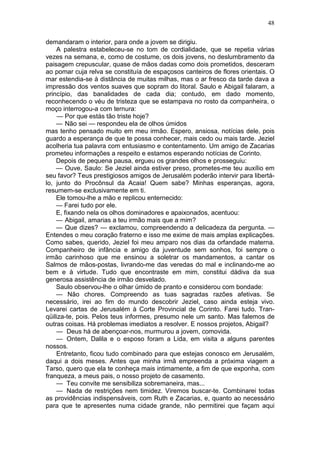 48

demandaram o interior, para onde a jovem se dirigiu.
    A palestra estabeleceu-se no tom de cordialidade, que se repetia várias
vezes na semana, e, como de costume, os dois jovens, no deslumbramento da
paisagem crepuscular, quase de mãos dadas como dois prometidos, desceram
ao pomar cuja relva se constituía de espaçosos canteiros de flores orientais. O
mar estendia-se à distância de muitas milhas, mas o ar fresco da tarde dava a
impressão dos ventos suaves que sopram do litoral. Saulo e Abigail falaram, a
princípio, das banalidades de cada dia; contudo, em dado momento,
reconhecendo o véu de tristeza que se estampava no rosto da companheira, o
moço interrogou-a com ternura:
     — Por que estás tão triste hoje?
    — Não sei — respondeu ela de olhos úmidos
mas tenho pensado muito em meu irmão. Espero, ansiosa, notícias dele, pois
guardo a esperança de que te possa conhecer, mais cedo ou mais tarde. Jeziel
acolheria tua palavra com entusiasmo e contentamento. Um amigo de Zacarias
prometeu informações a respeito e estamos esperando notícias de Corinto.
    Depois de pequena pausa, ergueu os grandes olhos e prosseguiu:
    — Ouve, Saulo: Se Jeziel ainda estiver preso, prometes-me teu auxílio em
seu favor? Teus prestigiosos amigos de Jerusalém poderão intervir para libertá-
lo, junto do Procônsul da Acaia! Quem sabe? Minhas esperanças, agora,
resumem-se exclusivamente em ti.
    Ele tomou-lhe a mão e replicou enternecido:
    — Farei tudo por ele.
    E, fixando nela os olhos dominadores e apaixonados, acentuou:
    — Abigail, amarias a teu irmão mais que a mim?
    — Que dizes? — exclamou, compreendendo a delicadeza da pergunta. —
Entendes o meu coração fraterno e isso me exime de mais amplas explicações.
Como sabes, querido, Jeziel foi meu amparo nos dias da orfandade materna.
Companheiro de infância e amigo da juventude sem sonhos, foi sempre o
irmão carinhoso que me ensinou a soletrar os mandamentos, a cantar os
Salmos de mãos-postas, livrando-me das veredas do mal e inclinando-me ao
bem e à virtude. Tudo que encontraste em mim, constitui dádiva da sua
generosa assistência de irmão desvelado.
    Saulo observou-lhe o olhar úmido de pranto e considerou com bondade:
    — Não chores. Compreendo as tuas sagradas razões afetivas. Se
necessário, irei ao fim do mundo descobrir Jeziel, caso ainda esteja vivo.
Levarei cartas de Jerusalém à Corte Provincial de Corinto. Farei tudo. Tran-
qüiliza-te, pois. Pelos teus informes, presumo nele um santo. Mas falemos de
outras coisas. Há problemas imediatos a resolver. E nossos projetos, Abigail?
    — Deus há de abençoar-nos, murmurou a jovem, comovida.
    — Ontem, Dalila e o esposo foram a Lida, em visita a alguns parentes
nossos.
    Entretanto, ficou tudo combinado para que estejas conosco em Jerusalém,
daqui a dois meses. Antes que minha irmã empreenda a próxima viagem a
Tarso, quero que ela te conheça mais intimamente, a fim de que exponha, com
franqueza, a meus pais, o nosso projeto de casamento.
    — Teu convite me sensibiliza sobremaneira, mas...
    — Nada de restrições nem timidez. Viremos buscar-te. Combinarei todas
as providências indispensáveis, com Ruth e Zacarias, e, quanto ao necessário
para que te apresentes numa cidade grande, não permitirei que façam aqui
 