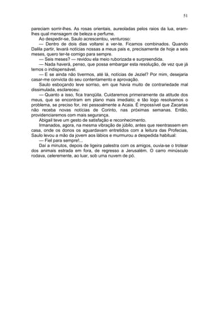 51

pareciam sorrir-lhes. As rosas orientais, aureoladas pelos raios da lua, eram-
lhes qual mensagem de beleza e perfume.
    Ao despedir-se, Saulo acrescentou, venturoso:
    — Dentro de dois dias voltarei a ver-te. Ficamos combinados. Quando
Dalila partir, levará notícias nossas a meus pais e, precisamente de hoje a seis
meses, quero ter-te comigo para sempre.
    — Seis meses? — revidou ela meio ruborizada e surpreendida.
    — Nada haverá, penso, que possa embargar esta resolução, de vez que já
temos o indispensável.
    — E se ainda não tivermos, até lá, notícias de Jeziel? Por mim, desejaria
casar-me convicta do seu contentamento e aprovação.
    Saulo esboçando leve sorriso, em que havia muito de contrariedade mal
dissimulada, esclareceu:
    — Quanto a isso, fica tranqüila. Cuidaremos primeiramente da atitude dos
meus, que se encontram em plano mais imediato; e tão logo resolvamos o
problema, se preciso for, irei pessoalmente a Acaia. É impossível que Zacarias
não receba novas notícias de Corinto, nas próximas semanas. Então,
providenciaremos com mais segurança.
    Abigail teve um gesto de satisfação e reconhecimento.
    Irmanados, agora, na mesma vibração de júbilo, antes que reentrassem em
casa, onde os donos os aguardavam entretidos com a leitura das Profecias,
Saulo levou a mão da jovem aos lábios e murmurou a despedida habitual:
    — Fiel para sempre!...
    Daí a minutos, depois de ligeira palestra com os amigos, ouvia-se o trotear
dos animais estrada em fora, de regresso a Jerusalém. O carro minúsculo
rodava, celeremente, ao luar, sob uma nuvem de pó.
 