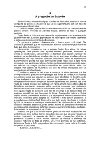 52


                                 5
                       A pregação de Estevão
     Saulo e Sadoc entraram na igreja humilde de Jerusalém, notando a massa
compacta de pobres e miseráveis que ali se aglomeravam com um raio de
esperança nos olhos tristes.
     O pavilhão singelo, construído à custa de tantos sacrifícios, não passava de
grande telheiro revestido de paredes frágeis, carente de todo e qualquer
conforto.
     Tiago, Pedro e João surpreenderam-Se singularmente com a presença do
jovem doutor da Lei, que se popularizara na cidade pela sua oratória veemente
e pelo acurado conhecimento das Escrituras.
     Os generosos galileus ofereceram-lhe o banco mais confortável. Ele
aceitou as gentilezas que lhe dispensavam, sorrindo com indisfarçável ironia de
tudo que ali se lhe deparava.
     Íntimamente, considerava que o próprio Sadoc fora vítima de falsas
apreciações. Que podiam fazer aqueleS homens ignorantes, irmanados a
outros já envelhecidos, valetudinários e doentes? Que podiam significar de
perigoso para a Lei de Israel aquelas crianças ao abandono, aquelas mulheres
semimortas, em cujo coração pareciam aniquiladas todas as esperanças?
Experimentava grande mal-estar defrontando tantos rostos que a lepra havia
devastado, que as úlceras malignas haviam desfigurado impiedosamente. Aqui,
um velhote com chagas purulentas envolvidas em panos fétidos; além, um
aleijado mal coberto de mulambos, ao lado de órfãos andrajosos que se
acomodavam com humildade.
     O conhecido doutor da Lei notou a presença de várias pessoas que lhe
acompanhavam a palavra na interpretação dos textos de Moisés, na Sinagoga
dos cilícios; outras que seguiam de perto as suas atividades no Sinédrio, onde
a sua inteligência era tida como penhor de esperança racial. Pelo olhar,
compreendeu que esses amigos ali estavam igualmente pela primeira vez. Sua
visita, ao templo ignorado dos galileus sem-nome, atraira muitos afeiçoados do
farisaísmo dominante, ansiosos pelos serviços eventuais que pudessem
destacá-los e recomendá-los às autoridades mais importantes. Saulo concluiu
que aquela fração do auditório fazia ato de presença e de solidariedade em
qualquer providência que houvesse de tomar. Pareceu-lhe natural e lógica
aquela atitude, conveniente aos fins a que se propunha. Não se contavam fatos
incríveis, operados pelos adeptos do “Caminho”? Não seriam grosseiras e
escandalosas mistificações? Quem diria que tudo aquilo não fosse o produto
ignóbil de bruxarias e sortilégios condenáveis? Na hipótese de lhe identificar
qualquer finalidade desonesta, podia contar, mesmo ali, com grande número de
correligionários, dispostos a defender o rigoroso cumprimento da Lei, custasse-
lhes embora os mais pesados sacrifícios.
     Notando um que outro quadro menos grato ao seu olhar acostumado aos
ambiéntes de luxo, evitava fixar os aleijados e doentes que se acotovelavam no
recinto, chamando a atenção de Sadoc, com observações irônicas e
pitorescas. Quando o vasto recinto, desnudo de ornatos e símbolos de
qualquer natureza, de todo se encheu, um Jovem permeou as filas extensas,
ladeado de Pedro e João, galgando os três um estrado quase natural, formado
de pedras superpostas.
     — Estevão!... É Estevão!...
 