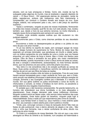 54

séculos, com as tuas amarguras e feridas. Como Job, viveste da tua fé,
subjugada pelas algemas do mundo, mas já recebeste o sagrado depósito de
Jeová — O Deus Único!... Oh! esperanças eternas de Jerusalém, cantai de
júbilo, regozijai-vos, embora não tivéssemos sido fiéis inteiramente à
compreensão, por conduzir o Cordeiro Amado aos braços da cruz. Suas
chagas, todavia, nos compraram para o céu, com o alto preço do sacrifício
supremo!...
     “Isaías o contemplou, vergado ao peso de nossas iniqüidades, florescendo
na aridez dos nossos corações, qual flor do céu num solo adusto, mas, revelou
também, que, desde a hora da sua extrema renúncia, na morte infamante, a
sagrada causa divina prosperaria para sempre em suas mãos.
     “Amados, onde andarão aquelas ovelhas que não souberam ou não
puderam esperar?
     Procuremo-las para o Cristo, como dracmas perdidas do seu desvelado
amor!
     Anunciemos a todos os desesperançados as glórias e os júbilos do seu
reino de paz e de amor imortal!...
     “A Lei nos retinha no espírito de nação, sem conseguir apagar de nossa
alma o desejo humano de supremacia na Terra. Muitos de nossa raça hão
esperado um príncipe dominador, que penetrasse em triunfo a cidade santa,
com os troféus sangrentos de uma batalha de ruína e morte; que nos fizesse
empunhar um cetro odioso de força e tirania. Mas o Cristo nos libertou para
sempre. Filho de Deus e emissário da sua glória, seu maior mandamento
confirma Moisés, quando recomenda o amor a Deus acima de todas as coisas,
de todo o coração e entendimento, acrescentando, no mais formoso decreto
divino, que nos amemos uns aos outros, como Ele próprio nos amou.
     “Seu reino é o da consciência reta e do coração purificado ao serviço de
Deus. Suas portas constituem o maravilhoso caminho da redenção espiritual,
abertas de par em par aos filhos de todas as nações.
     “Seus discípulos amados virão de todos os quadrantes. Fora de suas luzes
haverá sempre tempestade para o viajor vacilante da Terra que, sem o Cristo,
cairá vencido nas batalhas infrutuosas e destruidoras das melhores energias do
coração. Somente o seu Evangelho confere paz e liberdade. Ë o tesouro do
mundo. Em sua glória sublime os justos encontrarão a coroa de triunfo, os
infortunados o consolo, os tristes a fortaleza do bom ânimo, os pecadores a
senda redentora dos resgates misericordiosos.
     “É verdade que o não havíamos compreendido. No grande testemunho, os
homens não entenderam sua divina humildade, e os mais afeiçoados o
abandonaram. Suas chagas clamaram pela nossa indiferença criminosa.
Ninguém poderá eximir-se dessa culpa, visto sermos todos herdeiros das suas
dádivas celestiais. Onde todos gozam do benefício, ninguém pode fugir à
responsabilidade. Essa a razão por que respondemos pelo crime do Calvário.
     Mas, suas feridas foram a nossa luz, seus martírios o mais ardente apelo
de amor, seu exemplo o roteiro aberto para o bem sublime e imortal.
     “Vinde, pois, comungar conosco à mesa do banquete divino! Não mais as
festas do pão putrescível, mas o eterno alimento da alegria e da vida... Não
mais o vinho que fermenta, mas o néctar confortante da alma, diluído nos
perfumes do amor imortal.
     “O Cristo é a substância da nossa liberdade. Dia virá em que o seu reino
abrangerá os filhos do Oriente e do Ocidente, num amplexo de fraternidade e
 