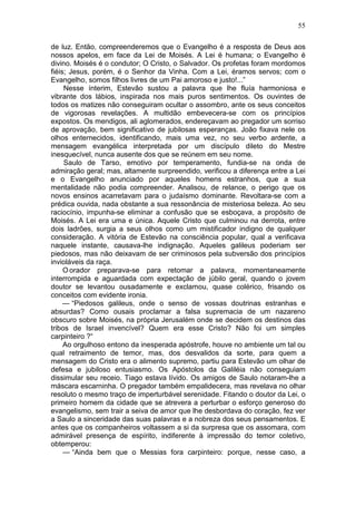 55

de luz. Então, compreenderemos que o Evangelho é a resposta de Deus aos
nossos apelos, em face da Lei de Moisés. A Lei é humana; o Evangelho é
divino. Moisés é o condutor; O Cristo, o Salvador. Os profetas foram mordomos
fiéis; Jesus, porém, é o Senhor da Vinha. Com a Lei, éramos servos; com o
Evangelho, somos filhos livres de um Pai amoroso e justo!...”
     Nesse ínterim, Estevão sustou a palavra que lhe fluía harmoniosa e
vibrante dos lábios, inspirada nos mais puros sentimentos. Os ouvintes de
todos os matizes não conseguiram ocultar o assombro, ante os seus conceitos
de vigorosas revelações. A multidão embevecera-se com os princípios
expostos. Os mendigos, ali aglomerados, endereçavam ao pregador um sorriso
de aprovação, bem significativo de jubilosas esperanças. João fixava nele os
olhos enternecidos, identificando, mais uma vez, no seu verbo ardente, a
mensagem evangélica interpretada por um discípulo dileto do Mestre
inesquecível, nunca ausente dos que se reúnem em seu nome.
     Saulo de Tarso, emotivo por temperamento, fundia-se na onda de
admiração geral; mas, altamente surpreendido, verificou a diferença entre a Lei
e o Evangelho anunciado por aqueles homens estranhos, que a sua
mentalidade não podia compreender. Analisou, de relance, o perigo que os
novos ensinos acarretavam para o judaísmo dominante. Revoltara-se com a
prédica ouvida, nada obstante a sua ressonância de misteriosa beleza. Ao seu
raciocínio, impunha-se eliminar a confusão que se esboçava, a propósito de
Moisés. A Lei era uma e única. Aquele Cristo que culminou na derrota, entre
dois ladrões, surgia a seus olhos como um mistificador indigno de qualquer
consideração. A vitória de Estevão na consciência popular, qual a verificava
naquele instante, causava-lhe indignação. Aqueles galileus poderiam ser
piedosos, mas não deixavam de ser criminosos pela subversão dos princípios
invioláveis da raça.
     O orador preparava-se para retomar a palavra, momentaneamente
interrompida e aguardada com expectação de júbilo geral, quando o jovem
doutor se levantou ousadamente e exclamou, quase colérico, frisando os
conceitos com evidente ironia.
     — “Piedosos galileus, onde o senso de vossas doutrinas estranhas e
absurdas? Como ousais proclamar a falsa supremacia de um nazareno
obscuro sobre Moisés, na própria Jerusalém onde se decidem os destinos das
tribos de Israel invencível? Quem era esse Cristo? Não foi um simples
carpinteiro ?“
     Ao orgulhoso entono da inesperada apóstrofe, houve no ambiente um tal ou
qual retraimento de temor, mas, dos desvalidos da sorte, para quem a
mensagem do Cristo era o alimento supremo, partiu para Estevão um olhar de
defesa e jubiloso entusiasmo. Os Apóstolos da Galiléia não conseguiam
dissimular seu receio. Tiago estava lívido. Os amigos de Saulo notaram-lhe a
máscara escarninha. O pregador também empalidecera, mas revelava no olhar
resoluto o mesmo traço de imperturbável serenidade. Fitando o doutor da Lei, o
primeiro homem da cidade que se atrevera a perturbar o esforço generoso do
evangelismo, sem trair a seiva de amor que lhe desbordava do coração, fez ver
a Saulo a sinceridade das suas palavras e a nobreza dos seus pensamentos. E
antes que os companheiros voltassem a si da surpresa que os assomara, com
admirável presença de espírito, indiferente à impressão do temor coletivo,
obtemperou:
     — “Ainda bem que o Messias fora carpinteiro: porque, nesse caso, a
 