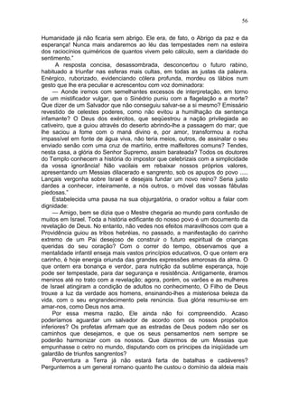 56

Humanidade já não ficaria sem abrigo. Ele era, de fato, o Abrigo da paz e da
esperança! Nunca mais andaremos ao léu das tempestades nem na esteira
dos raciocínios quiméricos de quantos vivem pelo cálculo, sem a claridade do
sentimento.”
      A resposta concisa, desassombrada, desconcertou o futuro rabino,
habituado a triunfar nas esferas mais cultas, em todas as justas da palavra.
Enérgico, ruborizado, evidenciando cólera profunda, mordeu os lábios num
gesto que lhe era peculiar e acrescentou com voz dominadora:
     — Aonde iremos com semelhantes excessos de interpretação, em torno
de um mistificador vulgar, que o Sinédrio puniu com a flagelação e a morte?
Que dizer de um Salvador que não conseguiu salvar-se a si mesmo? Emissário
revestido de celestes poderes, como não evitou a humilhação da sentença
infamante? O Deus dos exércitos, que seqüestrou a nação privilegiada ao
cativeiro, que a guiou através do deserto abrindo-lhe a passagem do mar; que
lhe saciou a fome com o maná divino e, por amor, transformou a rocha
impassível em fonte de água viva, não teria meios, outros, de assinalar o seu
enviado senão com uma cruz de martírio, entre malfeitores comuns? Tendes,
nesta casa, a glória do Senhor Supremo, assim barateada? Todos os doutores
do Templo conhecem a história do impostor que celebrizais com a simplicidade
da vossa ignorância! Não vacilais em rebaixar nossos próprios valores,
apresentando um Messias dilacerado e sangrento, sob os apupos do povo .....
Lançais vergonha sobre Israel e desejais fundar um novo reino? Seria justo
dardes a conhecer, inteiramente, a nós outros, o móvel das vossas fábulas
piedosas.”
     Estabelecida uma pausa na sua objurgatória, o orador voltou a falar com
dignidade:
     — Amigo, bem se dizia que o Mestre chegaria ao mundo para confusão de
muitos em Israel. Toda a história edificante do nosso povo é um documento da
revelação de Deus. No entanto, não vedes nos efeitos maravilhosos com que a
Providência guiou as tribos hebréias, no passado, a manifestação do carinho
extremo de um Pai desejoso de construir o futuro espiritual de crianças
queridas do seu coração? Com o correr do tempo, observamos que a
mentalidade infantil enseja mais vastos princípios educativos, O que ontem era
carinho, é hoje energia oriunda das grandes expressões amorosas da alma. O
que ontem era bonança e verdor, para nutrição da sublime esperança, hoje
pode ser tempestade, para dar segurança e resistência. Antigamente, éramos
meninos até no trato com a revelação; agora, porém, os varões e as mulheres
de Israel atingiram a condição de adultos no conhecimento, O Filho de Deus
trouxe a luz da verdade aos homens, ensinando-lhes a misteriosa beleza da
vida, com o seu engrandecimento pela renúncia. Sua glória resumiu-se em
amar-nos, como Deus nos ama.
     Por essa mesma razão, Ele ainda não foi compreendido. Acaso
poderíamos aguardar um salvador de acordo com os nossos propósitos
inferiores? Os profetas afirmam que as estradas de Deus podem não ser os
caminhos que desejamos, e que os seus pensamentos nem sempre se
poderão harmonizar com os nossos. Que dizermos de um Messias que
empunhasse o cetro no mundo, disputando com os príncipes da iniqüidade um
galardão de triunfos sangrentos?
     Porventura a Terra já não estará farta de batalhas e cadáveres?
Perguntemos a um general romano quanto lhe custou o domínio da aldeia mais
 