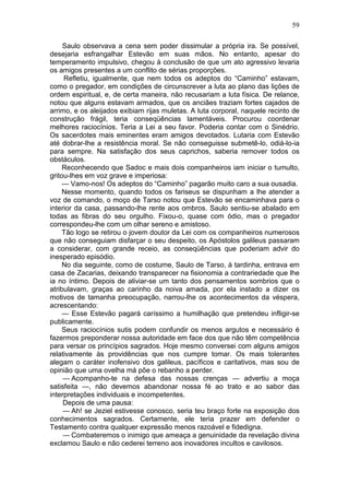 59

     Saulo observava a cena sem poder dissimular a própria ira. Se possível,
desejaria esfrangalhar Estevão em suas mãos. No entanto, apesar do
temperamento impulsivo, chegou à conclusão de que um ato agressivo levaria
os amigos presentes a um conflito de sérias proporções.
     Refletiu, igualmente, que nem todos os adeptos do “Caminho” estavam,
como o pregador, em condições de circunscrever a luta ao plano das lições de
ordem espiritual, e, de certa maneira, não recusariam a luta física. De relance,
notou que alguns estavam armados, que os anciães traziam fortes cajados de
arrimo, e os aleijados exibiam rijas muletas. A luta corporal, naquele recinto de
construção frágil, teria conseqüências lamentáveis. Procurou coordenar
melhores raciocínios. Teria a Lei a seu favor. Poderia contar com o Sinédrio.
Os sacerdotes mais eminentes eram amigos devotados. Lutaria com Estevão
até dobrar-lhe a resistência moral. Se não conseguisse submetê-lo, odiá-lo-ia
para sempre. Na satisfação dos seus caprichos, saberia remover todos os
obstáculos.
     Reconhecendo que Sadoc e mais dois companheiros iam iniciar o tumulto,
gritou-lhes em voz grave e imperiosa:
     — Vamo-nos! Os adeptos do “Caminho” pagarão muito caro a sua ousadia.
     Nesse momento, quando todos os fariseus se dispunham a lhe atender a
voz de comando, o moço de Tarso notou que Estevão se encaminhava para o
interior da casa, passando-lhe rente aos ombros. Saulo sentiu-se abalado em
todas as fibras do seu orgulho. Fixou-o, quase com ódio, mas o pregador
correspondeu-lhe com um olhar sereno e amistoso.
     Tão logo se retirou o jovem doutor da Lei com os companheiros numerosos
que não conseguiam disfarçar o seu despeito, os Apóstolos galileus passaram
a considerar, com grande receio, as conseqüências que poderiam advir do
inesperado episódio.
     No dia seguinte, como de costume, Saulo de Tarso, à tardinha, entrava em
casa de Zacarias, deixando transparecer na fisionomia a contrariedade que lhe
ia no íntimo. Depois de aliviar-se um tanto dos pensamentos sombrios que o
atribulavam, graças ao carinho da noiva amada, por ela instado a dizer os
motivos de tamanha preocupação, narrou-lhe os acontecimentos da véspera,
acrescentando:
     — Esse Estevão pagará caríssimo a humilhação que pretendeu infligir-se
publicamente.
     Seus raciocínios sutis podem confundir os menos argutos e necessário é
fazermos preponderar nossa autoridade em face dos que não têm competência
para versar os princípios sagrados. Hoje mesmo conversei com alguns amigos
relativamente às providências que nos cumpre tomar. Os mais tolerantes
alegam o caráter inofensivo dos galileus, pacíficos e caritativos, mas sou de
opinião que uma ovelha má põe o rebanho a perder.
     — Acompanho-te na defesa das nossas crenças — advertiu a moça
satisfeita —, não devemos abandonar nossa fé ao trato e ao sabor das
interpretações individuais e incompetentes.
     Depois de uma pausa:
     — Ah! se Jeziel estivesse conosco, seria teu braço forte na exposição dos
conhecimentos sagrados. Certamente, ele teria prazer em defender o
Testamento contra qualquer expressão menos razoável e fidedigna.
     — Combateremos o inimigo que ameaça a genuinidade da revelação divina
exclamou Saulo e não cederei terreno aos inovadores incultos e cavilosos.
 