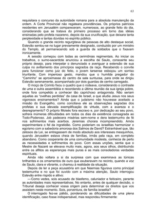 63

requisitara o concurso da autoridade romana para a absoluta manutenção da
ordem. A Corte Provincial não regateara providências. Os próprios patrícios
residentes em Jerusalém compareceram, numerosos, ao grande feito do dia,
considerando que se tratava do primeiro processo em torno das idéias
ensinadas pelo profeta nazareno, depois da sua crucificação, que deixara tanta
perplexidade e tantas dúvidas no espírito público.
     Quando o grande recinto regurgitava de pessoas de alto destaque social,
Estevão sentou-se no lugar previamente designado, conduzido por um ministro
do Templo, ali permanecendo sob a guarda de soldados que o fixavam
ironicamente.
     A sessão começou com todas as cerimônias regimentais. Ao iniciar os
trabalhos, o sumo-sacerdote anunciou a escolha de Saulo, consoante seu
próprio desejo, para interpelar o denunciado e averiguar a extensão de sua
culpa no aviltamento dos princípios sagrados da raça. Recebendo o convite
para funcionar como juiz do feito, o jovem tarsense esboçou um sorriso
triunfante. Com imperioso gesto, mandou que o humilde pregador do
“Caminho” se aproximasse do centro da sala suntuosa, para onde se dirigiu
Estevão serenamente, acompanhado por dois guardas de cenho carregado.
     O moço de Corinto fixou o quadro que o rodeava, considerando o contraste
de uma e outra assembléia e recordando a última reunião da sua igreja pobre,
onde fora compelido a conhecer tão caprichoso antagonista. Não seriam
aquelas as “ovelhas perdidas” da casa de Israel, a que aludia Jesus nos seus
vigorosos ensinamentos? Ainda que o judaísmo não houvesse aceitado a
missão do Evangelho, como conciliava ele as observações sagradas dos
profetas e sua elevada exemplificação de virtude, com a avareza e o
desregramento? O próprio Moisés fora escravo e, por dedicação ao seu povo,
sofrera inúmeras dificuldades em todos os dias da existência consagrada ao
Todo-Poderoso. Job padecera misérias sem-nome e dera testemunho de fé
nos sofrimentos mais acerbos. Jeremias chorara incompreendido. Amós
experimentara o fel da ingratidão. Como poderiam os israelitas harmonizar o
egoísmo com a sabedoria amorosa dos Salmos de David? Estranhável que, tão
zelosos da Lei, se entregassem de modo absoluto aos interesses mesquinhos,
quando Jerusalém estava cheia de famílias, irmãs pela raça, em completo
abandono. Como cooperante de uma comunidade modesta, conhecia de perto
as necessidades e sofrimentos do povo. Com essas unções, sentia que o
Mestre de Nazaré se elevava muito mais, agora, aos seus olhos, distribuindo
entre os aflitos as esperanças mais puras e as mais consoladoras verdades
espirituais.
     Ainda não voltara a si da surpresa com que examinava as túnicas
brilhantes e os ornamentos de ouro que exuberavam no recinto, quando a voz
de Saulo, clara e vibrante, o chamou à realidade da situação.
     Depois de ler a peça acusatória em que Neemias figurava como principal
testemunha e no que foi ouvido com a máxima atenção, Saulo interrogou
Estevão entre ríspido e altivo:
     — Como vedes, sois acusado de blasfemo, caluniador e feiticeiro, perante
as autoridades mais representativas. No entanto, antes de qualquer decisão, o
Tribunal deseja conhecer vossa origem para determinar os direitos que vos
assistem neste momento. Sois, porventura, de família israelita?
     O interrogado fez-se pálido, ponderando as dificuldades de uma plena
identificação, caso fosse indispensável, mas respondeu firmemente:
 