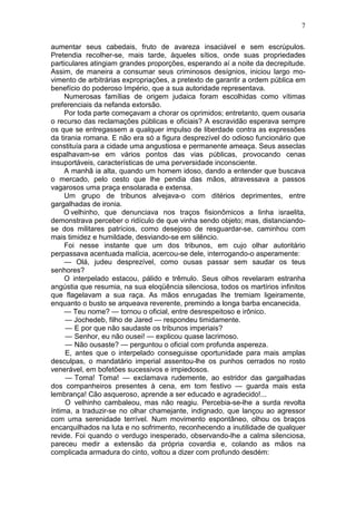 7

aumentar seus cabedais, fruto de avareza insaciável e sem escrúpulos.
Pretendia recolher-se, mais tarde, àqueles sítios, onde suas propriedades
particulares atingiam grandes proporções, esperando aí a noite da decrepitude.
Assim, de maneira a consumar seus criminosos desígnios, iniciou largo mo-
vimento de arbitrárias expropriações, a pretexto de garantir a ordem pública em
benefício do poderoso Império, que a sua autoridade representava.
     Numerosas famílias de origem judaica foram escolhidas como vítimas
preferenciais da nefanda extorsão.
     Por toda parte começavam a chorar os oprimidos; entretanto, quem ousaria
o recurso das reclamações públicas e oficiais? A escravidão esperava sempre
os que se entregassem a qualquer impulso de liberdade contra as expressões
da tirania romana. E não era só a figura desprezível do odioso funcionário que
constituía para a cidade uma angustiosa e permanente ameaça. Seus asseclas
espalhavam-se em vários pontos das vias públicas, provocando cenas
insuportáveis, características de uma perversidade inconsciente.
     A manhã ia alta, quando um homem idoso, dando a entender que buscava
o mercado, pelo cesto que lhe pendia das mãos, atravessava a passos
vagarosos uma praça ensolarada e extensa.
     Um grupo de tribunos alvejava-o com ditérios deprimentes, entre
gargalhadas de ironia.
     O velhinho, que denunciava nos traços fisionômicos a linha israelita,
demonstrava perceber o ridículo de que vinha sendo objeto; mas, distanciando-
se dos militares patrícios, como desejoso de resguardar-se, caminhou com
mais timidez e humildade, desviando-se em silêncio.
     Foi nesse instante que um dos tribunos, em cujo olhar autoritário
perpassava acentuada malícia, acercou-se dele, interrogando-o asperamente:
     — Olá, judeu desprezível, como ousas passar sem saudar os teus
senhores?
     O interpelado estacou, pálido e trêmulo. Seus olhos revelaram estranha
angústia que resumia, na sua eloqüência silenciosa, todos os martírios infinitos
que flagelavam a sua raça. As mãos enrugadas lhe tremiam ligeiramente,
enquanto o busto se arqueava reverente, premindo a longa barba encanecida.
     — Teu nome? — tornou o oficial, entre desrespeitoso e irônico.
     — Jochedeb, filho de Jared — respondeu timidamente.
     — E por que não saudaste os tribunos imperiais?
     — Senhor, eu não ousei! — explicou quase lacrimoso.
     — Não ousaste? — perguntou o oficial com profunda aspereza.
     E, antes que o interpelado conseguisse oportunidade para mais amplas
desculpas, o mandatário imperial assentou-lhe os punhos cerrados no rosto
venerável, em bofetões sucessivos e impiedosos.
     — Toma! Toma! — exclamava rudemente, ao estridor das gargalhadas
dos companheiros presentes à cena, em tom festivo — guarda mais esta
lembrança! Cão asqueroso, aprende a ser educado e agradecido!...
     O velhinho cambaleou, mas não reagiu. Percebia-se-lhe a surda revolta
íntima, a traduzir-se no olhar chamejante, indignado, que lançou ao agressor
com uma serenidade terrível. Num movimento espontâneo, olhou os braços
encarquilhados na luta e no sofrimento, reconhecendo a inutilidade de qualquer
revide. Foi quando o verdugo inesperado, observando-lhe a calma silenciosa,
pareceu medir a extensão da própria covardia e, colando as mãos na
complicada armadura do cinto, voltou a dizer com profundo desdém:
 